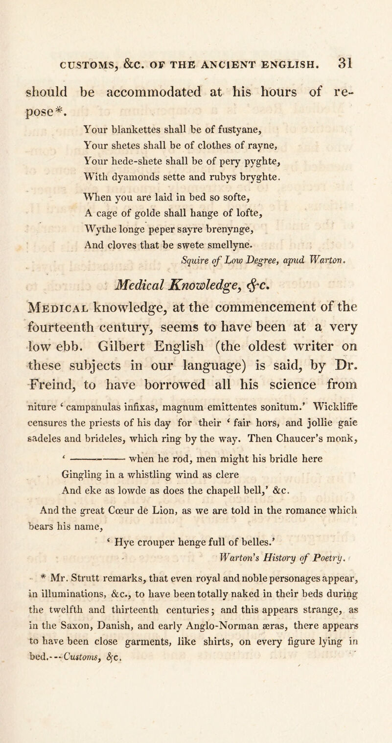 should be accommodated at his hours of re- pose*. Your blankettes shall be of fustyane. Your shetes shall be of clothes of rayne, Your hede-shete shall be of pery pyghte. With dyamonds sette and rubys bryghte. When you are laid in bed so softe, A cage of golde shall hange of lofte, Wythe longe peper sayre brenynge. And cloves that be swete smellyne. Squire of Low Degree, apud Warton. Medical Knowledge, fyc. Medical knowledge, at the commencement of the fourteenth century, seems to have been at a very low ebb. Gilbert English (the oldest writer on these subjects in our language) is said, by Dr. Freind, to have borrowed all his science from niture c campanulas infixas, magnum emittentes sonitum.’ Wickliffe censures the priests of his day for their 1 fair hors, and jollie gaie sadeles and brideles, which ring by the way. Then Chaucer’s monk, ‘ when he rod, men might his bridle here Gingling in a whistling wind as clere And eke as lowde as does the chapell bell,’ &c. And the great Coeur de Lion, as we are told in the romance which bears his name, ‘ Hye crouper henge full of belles.’ Warton's History of Poetry. * Mr. Strutt remarks, that even royal and noble personages appear, in illuminations, &c., to have been totally naked in their beds during the twelfth and thirteenth centuries; and this appears strange, as in the Saxon, Danish, and early Anglo-Norman seras, there appears to have been close garments, like shirts, on every figure lying in bed.—Customs, Sfc.