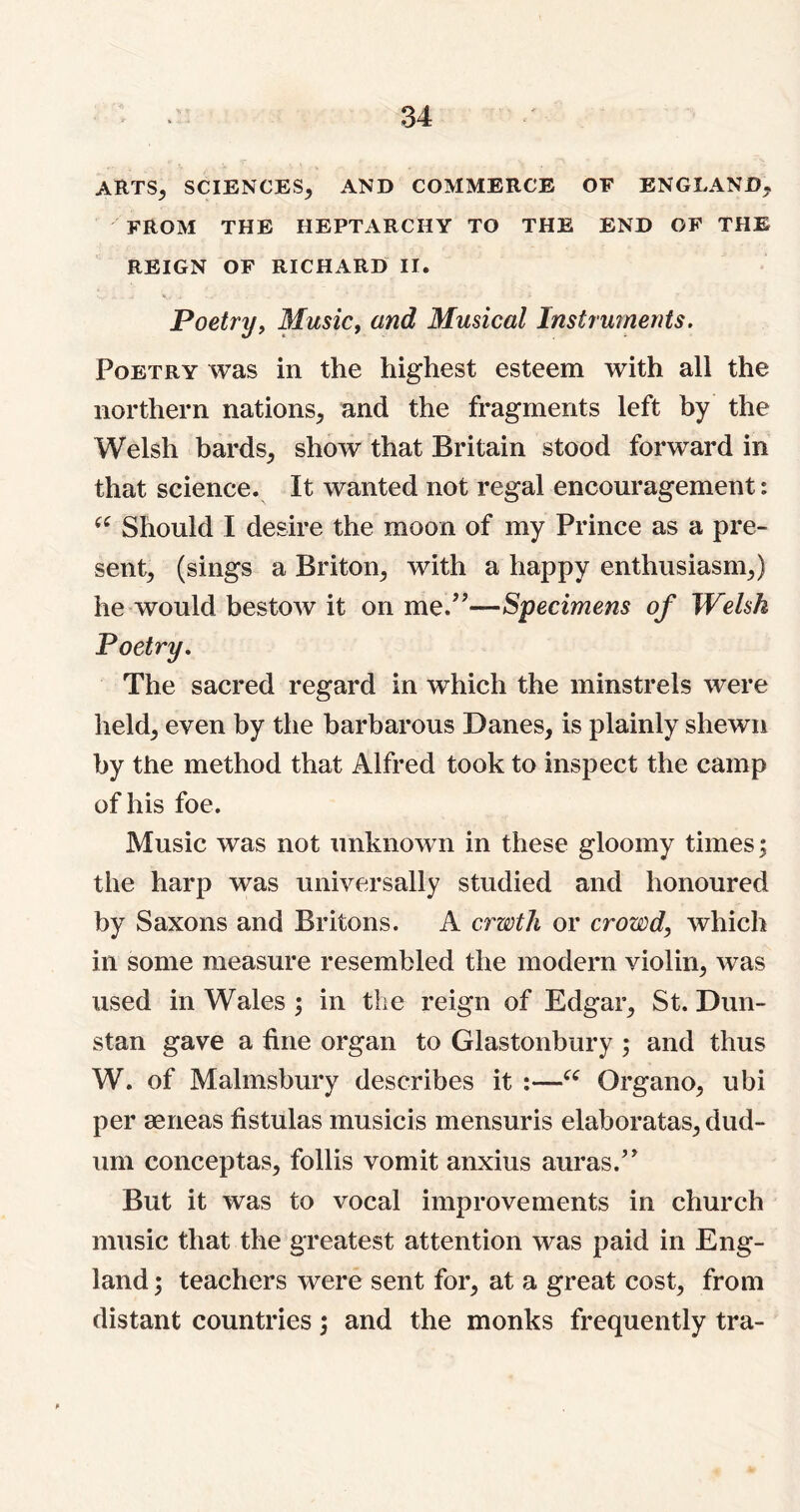 ARTS, SCIENCES, AND COMMERCE OF ENGLAND, FROM THE HEPTARCHY TO THE END OF THE REIGN OF RICHARD II. Poetry, Music, and Musical Instruments. Poetry was in the highest esteem with all the northern nations, and the fragments left by the Welsh bards, show that Britain stood forward in that science. It wanted not regal encouragement: “ Should I desire the moon of my Prince as a pre- sent, (sings a Briton, with a happy enthusiasm,) he would bestow it on me.”—Specimens of Welsh Poetry. The sacred regard in which the minstrels were held, even by the barbarous Danes, is plainly shewn by the method that Alfred took to inspect the camp of his foe. Music was not unknown in these gloomy times; the harp was universally studied and honoured by Saxons and Britons. A erwth or crowd, which in some measure resembled the modern violin, was used in Wales ; in the reign of Edgar, St. Dun- stan gave a fine organ to Glastonbury ; and thus W. of Malmsbury describes it :—“ Organo, ubi per rnrieas fistulas musicis mensuris elaboratas, dud- um conceptas, follis vomit anxius auras.” But it was to vocal improvements in church music that the greatest attention was paid in Eng- land ; teachers were sent for, at a great cost, from distant countries; and the monks frequently tra-