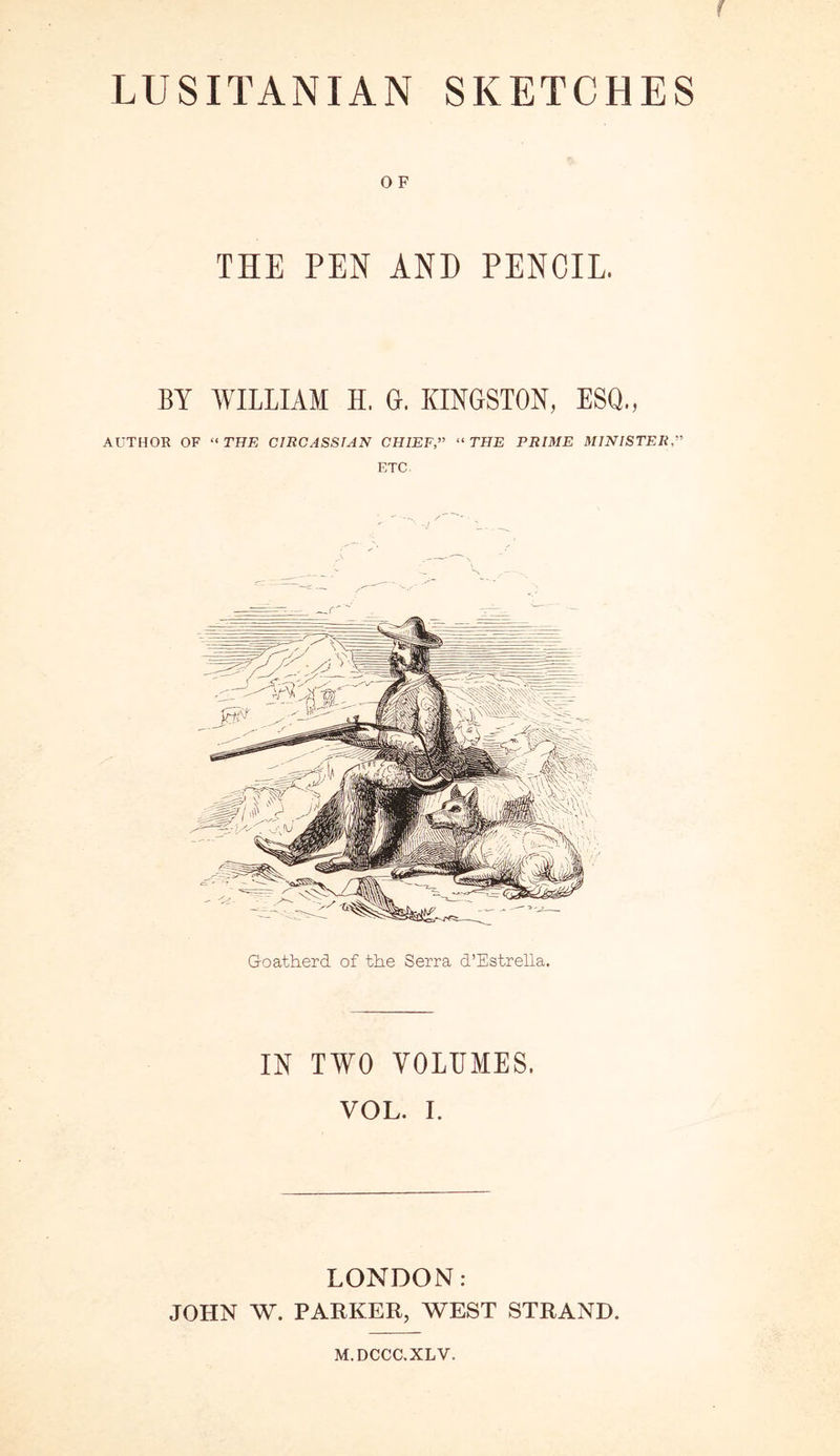 f LUSITANIAN SKETCHES 0 F THE PEN AND PENCIL. BY WILLIAM H. G. KINGSTON, ESQ., AUTHOR OF “ THE CIRCASSIAN CHIEF,” “ THE PRIME MINISTER” ETC. Goatherd of the Serra d’Estrella. IN TWO VOLUMES. VOL. I. LONDON: JOHN W. PARKER, WEST STRAND. M.DCCC.XLV