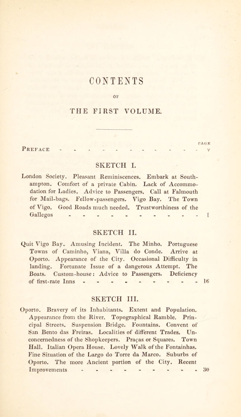 CONTENTS OF THE FIRST VOLUME. Preface ?AGH V SKETCH I. London Society. Pleasant Reminiscences. Embark at South- ampton. Comfort of a private Cabin. Lack of Accommo- dation for Ladies. Advice to Passengers. Call at Falmouth for Mail-bags. Fellow-passengers. Vigo Bay. The Town of Vigo. Good Roads much needed. Trustworthiness of the Gallegos ---------- 1 SKETCH II. Quit Vigo Bay. Amusing Incident. The Minho. Portuguese Towns of Caminho, Viana, Vilia do Conde. Arrive at Oporto. Appearance of the City. Occasional Difficulty in landing. Fortunate Issue of a dangerous Attempt. The Boats. Custom-house: Advice to Passengers. Deficiency of first-rate Inns - -- -- -- --16 SKETCH III. Oporto. Bravery of its Inhabitants. Extent and Population. Appearance from the River. Topographical Ramble. Prin- cipal Streets. Suspension Bridge. Fountains. Convent of San Bento das Freiras. Localities of different Trades. Un- concernedness of the Shopkeepers. Pranas or Squares. Town Hall. Italian Opera House. Lovely Walk of the Fontainhas. Fine Situation of the Largo do Torre da Marco. Suburbs of Oporto. The more Ancient portion of the City. Recent Improvements ---------30