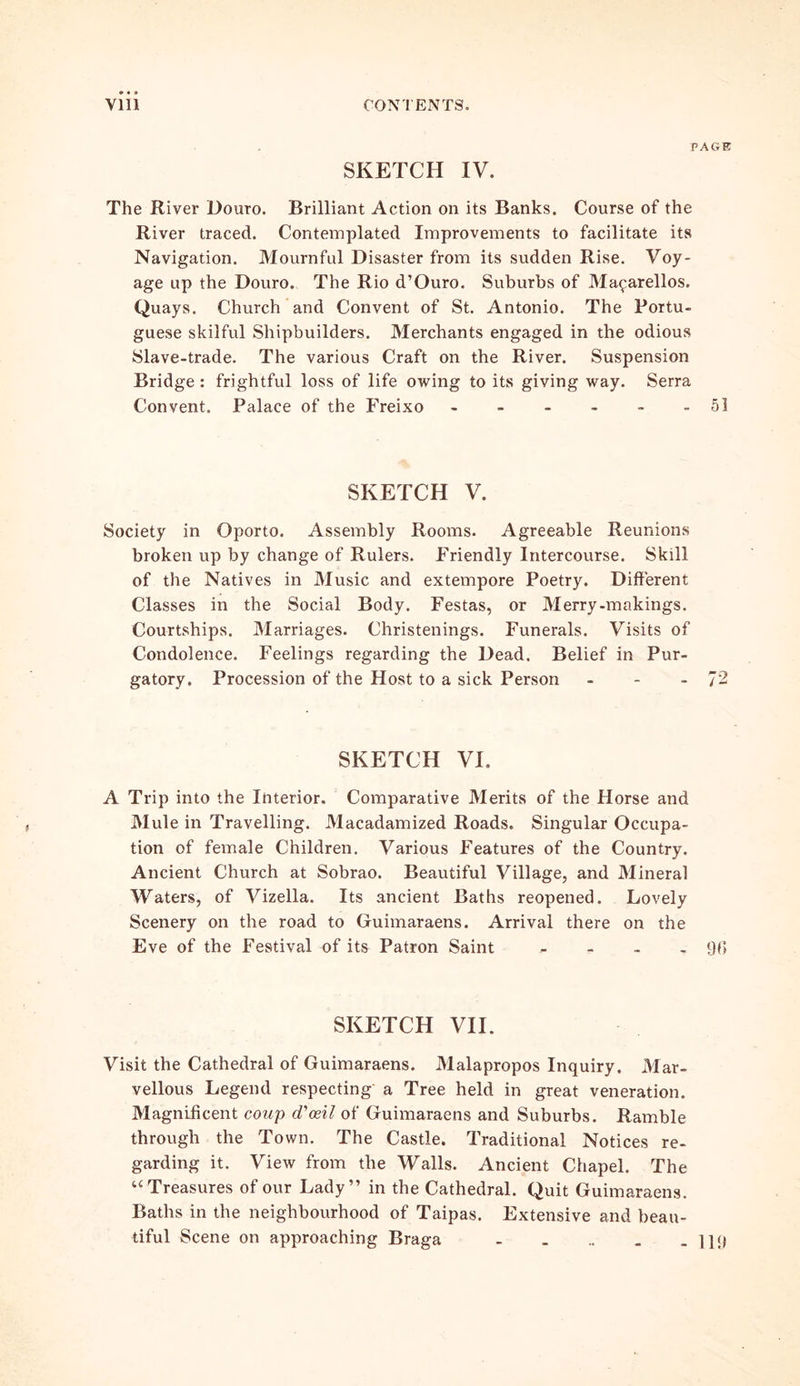 PAGE SKETCH IV. The River Douro. Brilliant Action on its Banks. Course of the River traced. Contemplated Improvements to facilitate its Navigation. Mournful Disaster from its sudden Rise. Voy- age up the Douro. The Rio d’Ouro. Suburbs of Ma^arellos. Quays. Church and Convent of St. Antonio. The Portu- guese skilful Shipbuilders. Merchants engaged in the odious Slave-trade. The various Craft on the River. Suspension Bridge : frightful loss of life owing to its giving way. Serra Convent. Palace of the Freixo ------ 51 SKETCH V. Society in Oporto. Assembly Rooms. Agreeable Reunions broken up by change of Rulers. Friendly Intercourse. Skill of the Natives in Music and extempore Poetry. Different Classes in the Social Body. Festas, or Merry-makings. Courtships. Marriages. Christenings. Funerals. Visits of Condolence. Feelings regarding the Dead. Belief in Pur- gatory. Procession of the Host to a sick Person - - - 72 SKETCH VI. A Trip into the Interior. Comparative Merits of the Horse and Mule in Travelling. Macadamized Roads. Singular Occupa- tion of female Children. Various Features of the Country. Ancient Church at Sobrao. Beautiful Village, and Mineral Waters, of Vizella. Its ancient Baths reopened. Lovely Scenery on the road to Guimaraens. Arrival there on the Eve of the Festival of its Patron Saint .... 90 SKETCH VII. Visit the Cathedral of Guimaraens. Malapropos Inquiry. Mar- vellous Legend respecting a Tree held in great veneration. Magnificent coup d'ceil of Guimaraens and Suburbs. Ramble through the Town. The Castle. Traditional Notices re- garding it. View from the Walls. Ancient Chapel. The u Treasures of our Lady” in the Cathedral. Quit Guimaraens. Baths in the neighbourhood of Taipas. Extensive and beau- tiful Scene on approaching Braga - . .. . - 119