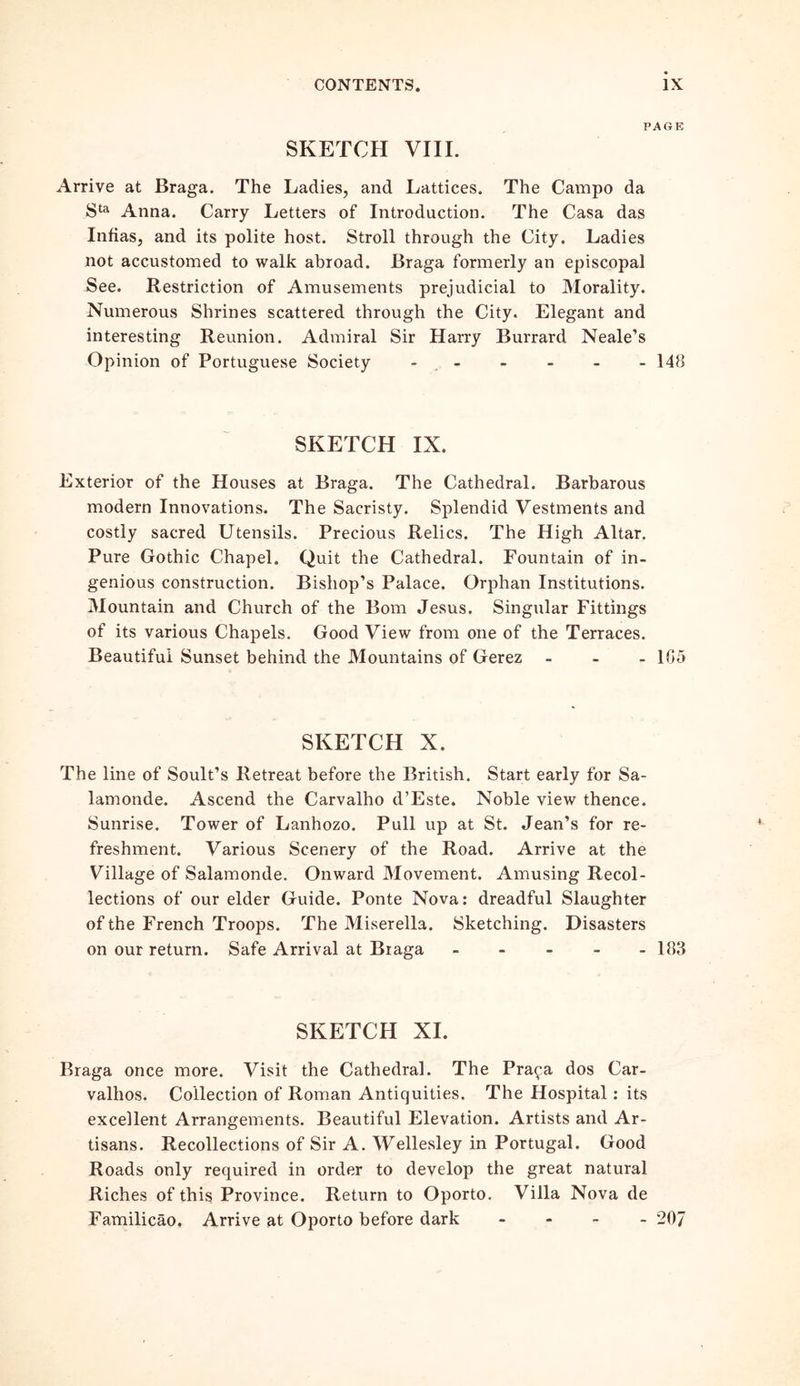 PAGE SKETCH VIII. Arrive at Braga. The Ladies, and Lattices. The Campo da Sta Anna. Carry Letters of Introduction. The Casa das Infias, and its polite host. Stroll through the City. Ladies not accustomed to walk abroad. Braga formerly an episcopal See. Restriction of Amusements prejudicial to Morality. Numerous Shrines scattered through the City. Elegant and interesting Reunion. Admiral Sir Harry Burrard Neale’s Opinion of Portuguese Society - 148 SKETCH IX. Exterior of the Houses at Braga. The Cathedral. Barbarous modern Innovations. The Sacristy. Splendid Vestments and costly sacred Utensils. Precious Relics. The High Altar. Pure Gothic Chapel, Quit the Cathedral. Fountain of in- genious construction. Bishop’s Palace. Orphan Institutions. Mountain and Church of the Bom Jesus. Singular Fittings of its various Chapels. Good View from one of the Terraces. Beautiful Sunset behind the Mountains of Gerez - - - 105 SKETCH X. The line of Soult’s Retreat before the British. Start early for Sa- lamonde. Ascend the Carvalho d’Este. Noble view thence. Sunrise. Tower of Lanhozo. Pull up at St. Jean’s for re- freshment. Various Scenery of the Road. Arrive at the Village of Salamonde. Onward Movement. Amusing Recol- lections of our elder Guide. Ponte Nova: dreadful Slaughter of the French Troops. The Miserella. Sketching. Disasters on our return. Safe Arrival at Braga - - - - - 183 SKETCH XI. Braga once more. Visit the Cathedral. The Pra^a dos Car- valhos. Collection of Roman Antiquities. The Hospital: its excellent Arrangements. Beautiful Elevation. Artists and Ar- tisans. Recollections of Sir A. Wellesley in Portugal. Good Roads only required in order to develop the great natural Riches of this Province. Return to Oporto. Villa Nova de Familicao. Arrive at Oporto before dark - 207