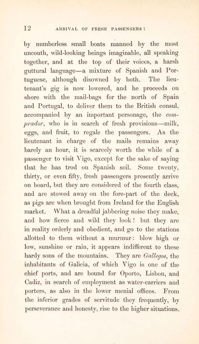 by numberless small boats manned by the most uncouth, wild-looking beings imaginable, all speaking together, and at the top of their voices, a harsh guttural language—a mixture of Spanish and Por- tuguese, although disowned by both. The lieu- tenant's gig is now lowered, and he proceeds on shore with the mail-bags for the north of Spain and Portugal, to deliver them to the British consul, accompanied by an important personage, the com- prador, who is in search of fresh provisions—milk, eggs, and fruit, to regale the passengers. As the lieutenant in charge of the mails remains away barely an hour, it is scarcely worth the while of a passenger to visit Vigo, except for the sake of saying that he has trod on Spanish soil. Some twenty, thirty, or even fifty, fresh passengers presently arrive on board, but they are considered of the fourth class, and are stowed away on the fore-part of the deck, as pigs are when brought from Ireland for the English market. What a dreadful jabbering noise they make, and how fierce and wild they look ! but they are in reality orderly and obedient, and go to the stations allotted to them without a murmur: blow high or low, sunshine or rain, it appears indifferent to these hardy sons of the mountains. They are Gallegos, the inhabitants of Galicia, of which Vigo is one of the chief ports, and are bound for Oporto, Lisbon, and Cadiz, in search of employment as water-carriers and porters, as also in the lower menial offices. From the inferior grades of servitude they frequently, by perseverance and honesty, rise to the higher situations.