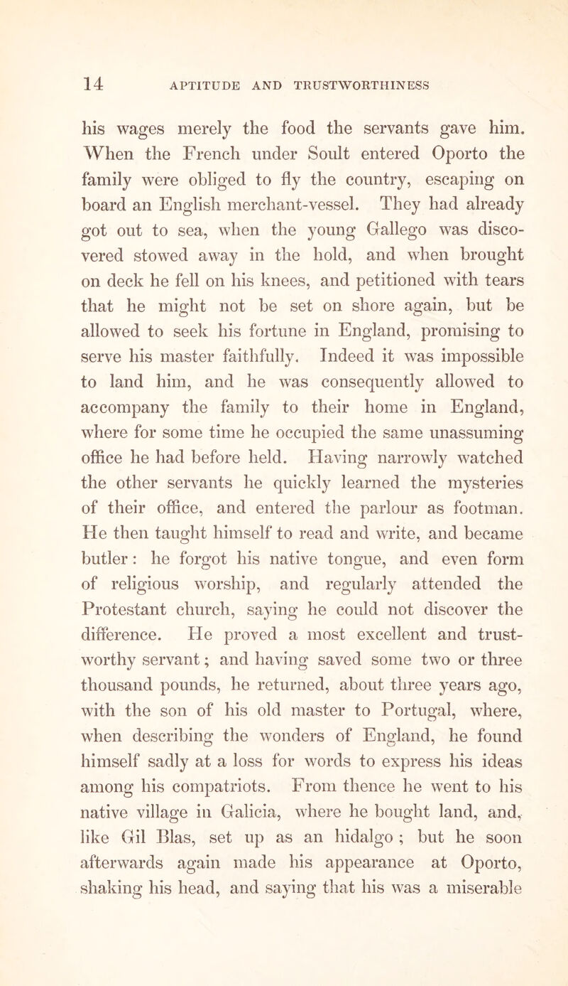 his wages merely the food the servants gave him. When the French under Soult entered Oporto the family were obliged to fly the country, escaping on board an English merchant-vessel. They had already got out to sea, when the young Gallego was disco- vered stowed away in the hold, and when brought on deck he fell on his knees, and petitioned with tears that he might not be set on shore again, but be allowed to seek his fortune in England, promising to serve his master faithfully. Indeed it was impossible to land him, and he was consequently allowed to accompany the family to their home in England, where for some time he occupied the same unassuming office he had before held. Having narrowly watched the other servants he quickly learned the mysteries of their office, and entered the parlour as footman. Fie then taught himself to read and write, and became butler: he forgot his native tongue, and even form of religious worship, and regularly attended the Protestant church, saying he could not discover the difference. He proved a most excellent and trust- worthy servant; and having saved some two or three thousand pounds, he returned, about three years ago, with the son of his old master to Portugal, where, when describing; the wonders of England, he found himself sadly at a loss for words to express his ideas among his compatriots. From thence he went to his native village in Galicia, where he bought land, and, like Gil Bias, set up as an hidalgo ; but he soon afterwards again made his appearance at Oporto, shaking his head, and saying that his was a miserable