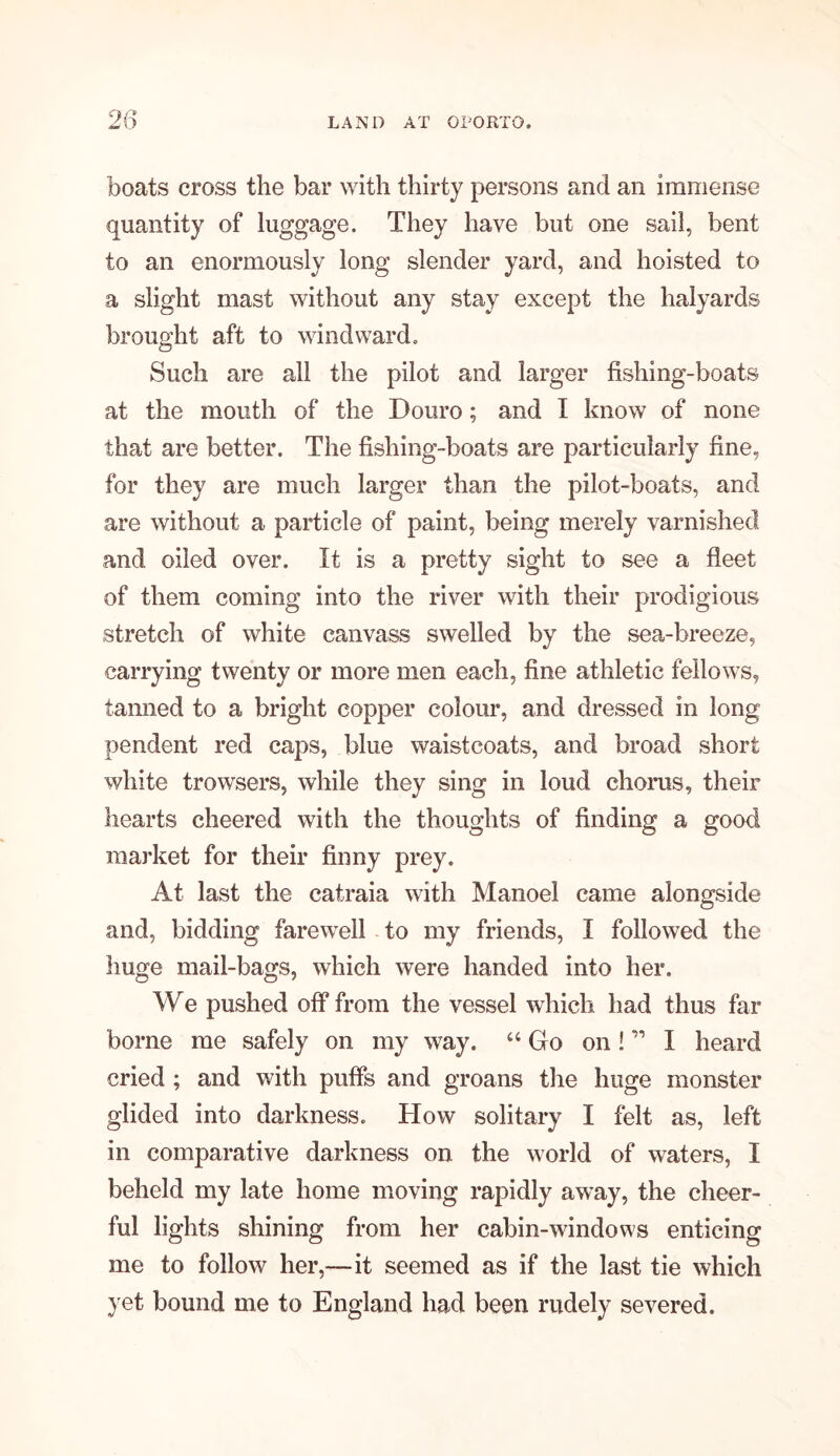 boats cross the bar with thirty persons and an immense quantity of luggage. They have but one sail, bent to an enormously long slender yard, and hoisted to a slight mast without any stay except the halyards brought aft to windward. Such are all the pilot and larger fishing-boats at the mouth of the Douro; and I know of none that are better. The fishing-boats are particularly fine, for they are much larger than the pilot-boats, and are without a particle of paint, being merely varnished and oiled over. It is a pretty sight to see a fleet of them coming into the river with their prodigious stretch of white canvass swelled by the sea-breeze, carrying twenty or more men each, fine athletic fellows, tanned to a bright copper colour, and dressed in long pendent red caps, blue waistcoats, and broad short white trowsers, while they sing in loud chorus, their hearts cheered with the thoughts of finding a good market for their finny prey. At last the catraia with Manoel came alongside and, bidding farewell to my friends, I followed the huge mail-bags, which were handed into her. We pushed off from the vessel which had thus far borne me safely on my way. “ Go on! ” I heard cried ; and with puffs and groans the huge monster glided into darkness. How solitary I felt as, left in comparative darkness on the world of waters, I beheld my late home moving rapidly away, the cheer- ful lights shining from her cabin-windows enticing me to follow her,—it seemed as if the last tie which yet bound me to England had been rudely severed.