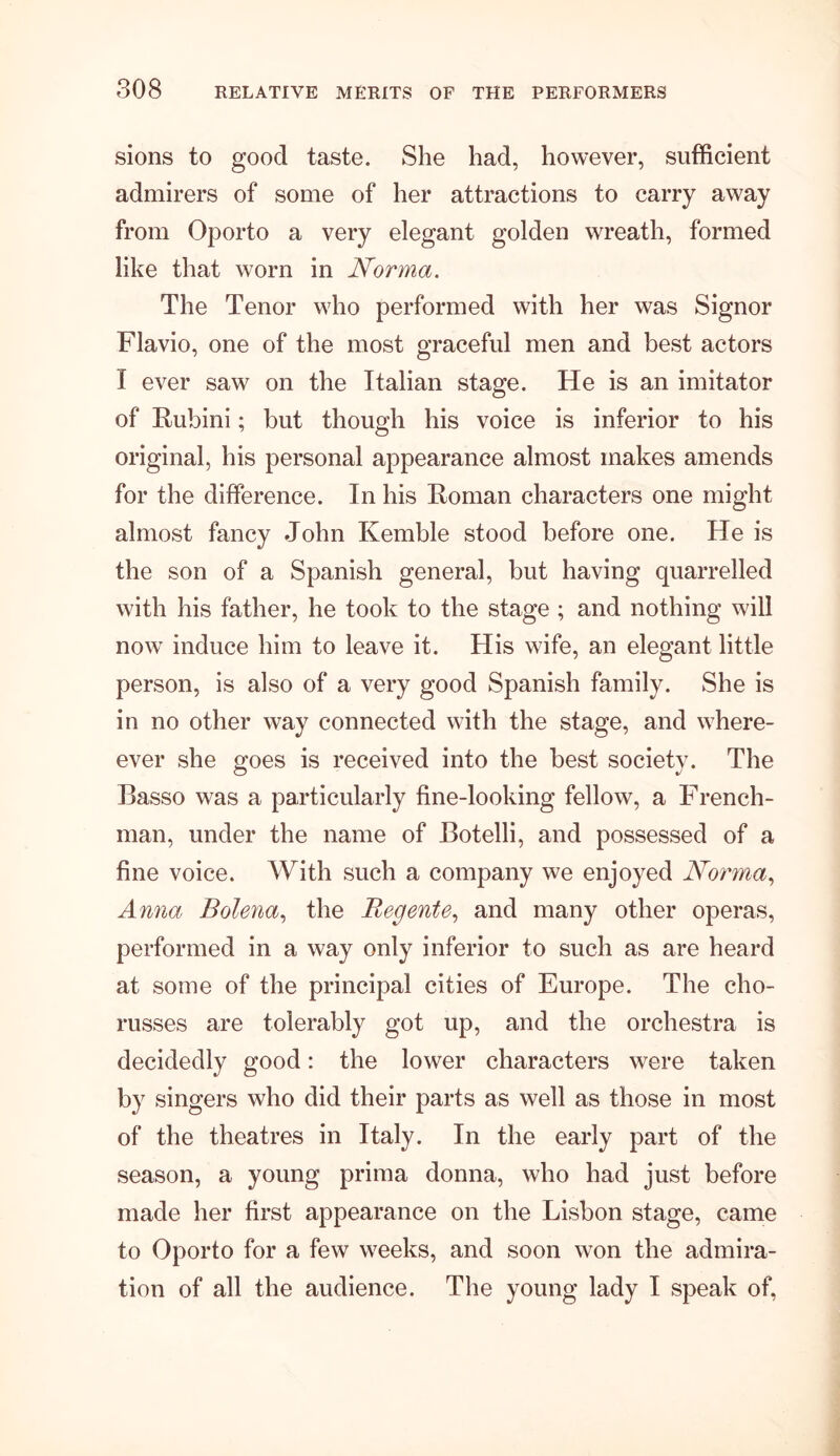 sions to good taste. She had, however, sufficient admirers of some of her attractions to carry away from Oporto a very elegant golden wreath, formed like that worn in Norma. The Tenor who performed with her was Signor Flavio, one of the most graceful men and best actors I ever saw on the Italian stage. He is an imitator of Rubini; but though his voice is inferior to his original, his personal appearance almost makes amends for the difference. In his Roman characters one might almost fancy John Kemble stood before one. He is the son of a Spanish general, but having quarrelled with his father, he took to the stage ; and nothing will now induce him to leave it. His wife, an elegant little person, is also of a very good Spanish family. She is in no other way connected with the stage, and where- ever she goes is received into the best society. The Basso was a particularly fine-looking fellow, a French- man, under the name of Botelli, and possessed of a fine voice. With such a company we enjoyed Norma, Anna Bolena, the Regente, and many other operas, performed in a way only inferior to such as are heard at some of the principal cities of Europe. The cho- russes are tolerably got up, and the orchestra is decidedly good: the lower characters were taken by singers who did their parts as well as those in most of the theatres in Italy. In the early part of the season, a young prima donna, who had just before made her first appearance on the Lisbon stage, came to Oporto for a few weeks, and soon won the admira- tion of all the audience. The young lady I speak of,