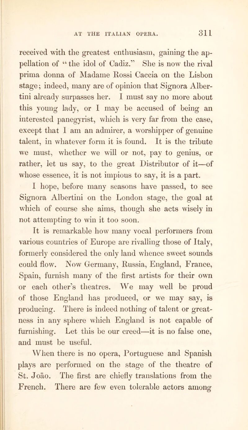 received with the greatest enthusiasm, gaining the ap- pellation of u the idol of Cadiz. She is now the rival prima donna of Madame Rossi Caccia on the Lisbon stage; indeed, many are of opinion that Signora Alber- tini already surpasses her. I must say no more about this young lady, or I may be accused of being an interested panegyrist, which is very far from the case, except that I am an admirer, a worshipper of genuine talent, in whatever form it is found. It is the tribute we must, whether we will or not, pay to genius, or rather, let us say, to the great Distributor of it—of whose essence, it is not impious to say, it is a part. I hope, before many seasons have passed, to see Signora Albertini on the London stage, the goal at which of course she aims, though she acts wisely in not attempting to win it too soon. It is remarkable how many vocal performers from various countries of Europe are rivalling those of Italy, formerly considered the only land whence sweet sounds could flow. Now Germany, Russia, England, France, Spain, furnish many of the first artists for their own or each other's theatres. We may well be proud of those England has produced, or we may say, is producing. There is indeed nothing of talent or great- ness in any sphere which England is not capable of furnishing. Let this be our creed—it is no false one, and must be useful. When there is no opera, Portuguese and Spanish plays are performed on the stage of the theatre of St. Joao. The first are chiefly translations from the French. There are few even tolerable actors among