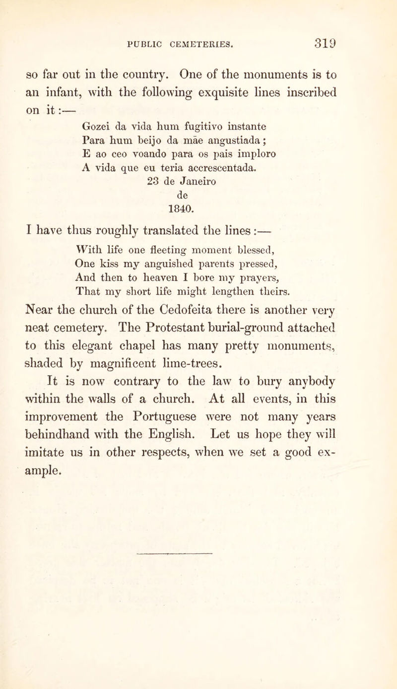 so far out in the country. One of the monuments is to an infant, with the following exquisite lines inscribed on it— Gozei da vida hum fugitivo instante Para hum beijo da mae angustiada; E ao ceo voando para os pais imploro A vida que eu teria accrescentada. 23 de Janeiro de 1840. I have thus roughly translated the lines:— With life one fleeting moment blessed, One kiss my anguished parents pressed. And then to heaven I bore my prayers, That my short life might lengthen theirs. Near the church of the Cedofeita there is another very neat cemetery. The Protestant burial-ground attached to this elegant chapel has many pretty monuments, shaded by magnificent lime-trees. It is now contrary to the law to bury anybody within the walls of a church. At all events, in this improvement the Portuguese were not many years behindhand with the English. Let us hope they will imitate us in other respects, when we set a good ex- ample.