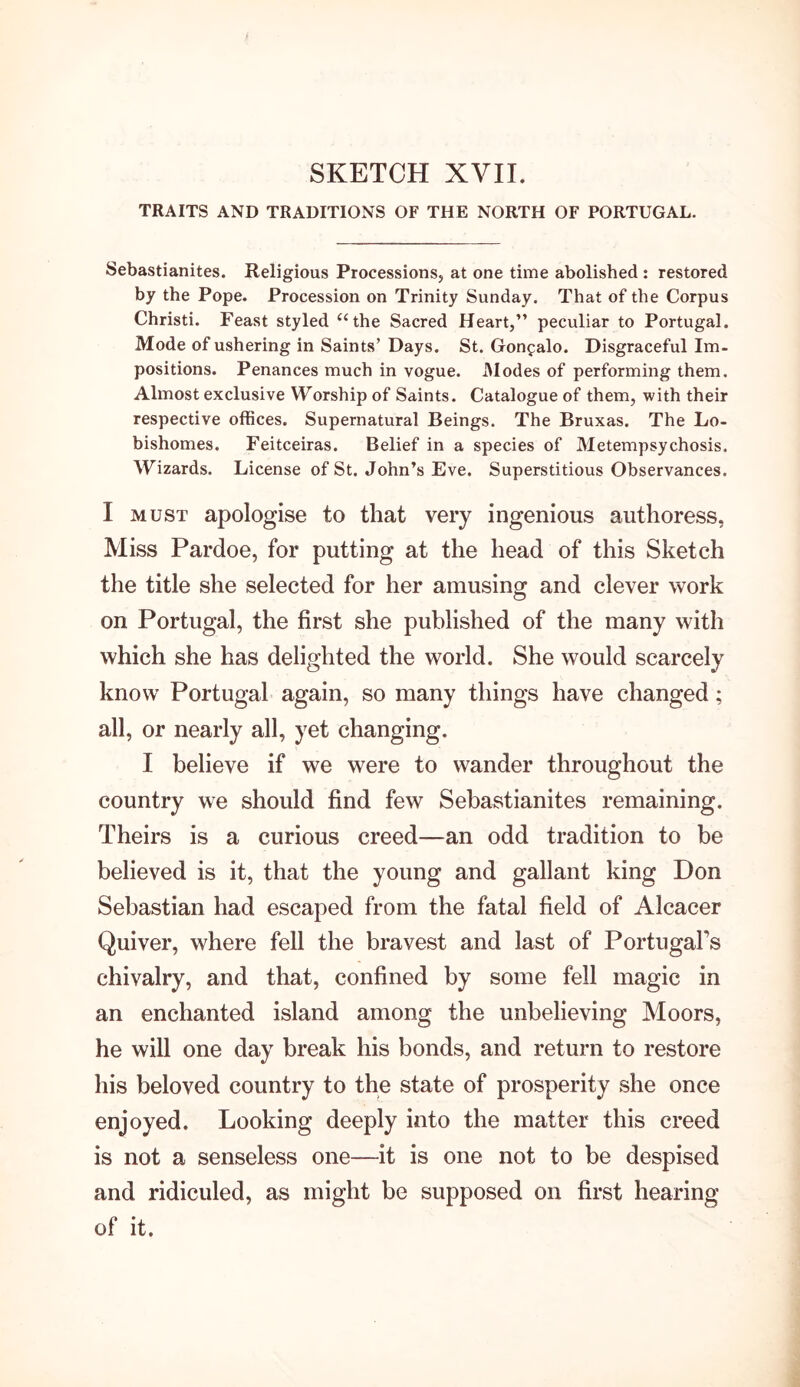 SKETCH XVII. TRAITS AND TRADITIONS OF THE NORTH OF PORTUGAL. Sebastianites. Religious Processions, at one time abolished : restored by the Pope. Procession on Trinity Sunday. That of the Corpus Christi. Feast styled “the Sacred Heart,” peculiar to Portugal. Mode of ushering in Saints’ Days. St. Gon^alo. Disgraceful Im- positions. Penances much in vogue. Modes of performing them. Almost exclusive Worship of Saints. Catalogue of them, with their respective offices. Supernatural Beings. The Bruxas. The Lo- bishomes. Feitceiras. Belief in a species of Metempsychosis. Wizards. License of St. John’s Eve. Superstitious Observances. I must apologise to that very ingenious authoress, Miss Pardoe, for putting at the head of this Sketch the title she selected for her amusing and clever work on Portugal, the first she published of the many with which she has delighted the world. She would scarcely know Portugal again, so many things have changed; all, or nearly all, yet changing. I believe if we were to wander throughout the country we should find few Sebastianites remaining. Theirs is a curious creed—an odd tradition to be believed is it, that the young and gallant king Don Sebastian had escaped from the fatal field of Alcacer Quiver, where fell the bravest and last of Portugal’s chivalry, and that, confined by some fell magic in an enchanted island among the unbelieving Moors, he will one day break his bonds, and return to restore his beloved country to the state of prosperity she once enjoyed. Looking deeply into the matter this creed is not a senseless one—it is one not to be despised and ridiculed, as might be supposed on first hearing of it.