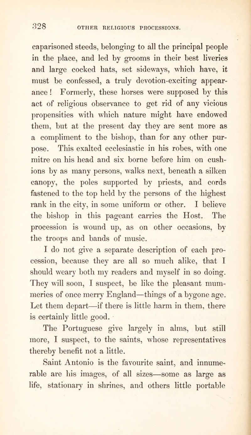 caparisoned steeds, belonging to all the principal people in the place, and led by grooms in their best liveries and large cocked hats, set sideways, which have, it must be confessed, a truly devotion-exciting appear- ance ! Formerly, these horses were supposed by this act of religious observance to get rid of any vicious propensities with which nature might have endowed them, but at the present day they are sent more as a compliment to the bishop, than for any other pur- pose. This exalted ecclesiastic in his robes, with one mitre on his head and six borne before him on cush- ions by as many persons, walks next, beneath a silken canopy, the poles supported by priests, and cords fastened to the top held by the persons of the highest rank in the city, in some uniform or other. I believe the bishop in this pageant carries the Host. The procession is wound up, as on other occasions, by the troops and bands of music. I do not give a separate description of each pro- cession, because they are all so much alike, that I should weary both my readers and myself in so doing. They will soon, I suspect, be like the pleasant mum- meries of once merry England—things of a bygone age. Let them depart—if there is little harm in them, there is certainly little good. The Portuguese give largely in alms, but still more, I suspect, to the saints, whose representatives thereby benefit not a little. Saint Antonio is the favourite saint, and innume- rable are his images, of all sizes—some as large as life, stationary in shrines, and others little portable