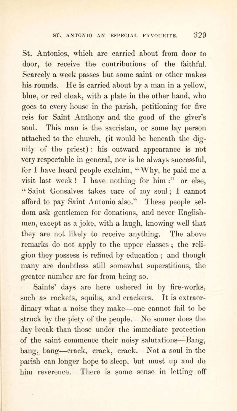 St. Antonios, which are carried about from door to door, to receive the contributions of the faithful. Scarcely a week passes but some saint or other makes his rounds. He is carried about by a man in a yellow, blue, or red cloak, with a plate in the other hand, who goes to every house in the parish, petitioning for five reis for Saint Anthony and the good of the giver's soul. This man is the sacristan, or some lay person attached to the church, (it would be beneath the dig- nity of the priest) : his outward appearance is not very respectable in general, nor is he always successful, for I have heard people exclaim, “Why, he paid me a visit last week ! I have nothing for him or else, “ Saint Gonsalves takes care of my soul; I cannot afford to pay Saint Antonio also. These people sel- dom ask gentlemen for donations, and never English- men, except as a joke, with a laugh, knowing well that they are not likely to receive anything. The above remarks do not apply to the upper classes ; the reli- gion they possess is refined by education ; and though many are doubtless still somewhat superstitious, the greater number are far from being so. Saints’ days are here ushered in by fire-works, such as rockets, squibs, and crackers. It is extraor- dinary what a noise they make—one cannot fail to be struck by the piety of the people. No sooner does the day break than those under the immediate protection of the saint commence their noisy salutations—Bang, bang, bang—crack, crack, crack. Not a soul in the parish can longer hope to sleep, but must up and do him reverence. There is some sense in letting off