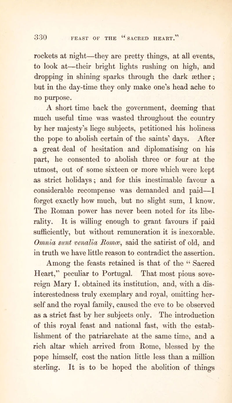 rockets at night—they are pretty things, at all events, to look at—their bright lights rushing on high, and dropping in shining sparks through the dark aether; but in the day-time they only make one’s head ache to no purpose. A short time back the government, deeming that much useful time was wasted throughout the country by her majesty’s liege subjects, petitioned his holiness the pope to abolish certain of the saints’ days. After a great deal of hesitation and diplomatising on his part, he consented to abolish three or four at the utmost, out of some sixteen or more which were kept as strict holidays; and for this inestimable favour a considerable recompense was demanded and paid—I forget exactly how much, but no slight sum, I know. The Roman power has never been noted for its libe- rality. It is willing enough to grant favours if paid sufficiently, but without remuneration it is inexorable. Omnia sunt venalia Romoe, said the satirist of old, and in truth we have little reason to contradict the assertion. Among the feasts retained is that of the “ Sacred Heart,” peculiar to Portugal. That most pious sove- reign Mary I. obtained its institution, and, with a dis- interestedness truly exemplary and royal, omitting her- self and the royal family, caused the eve to be observed as a strict fast by her subjects only. The introduction of this royal feast and national fast, with the estab- lishment of the patriarchate at the same time, and a rich altar which arrived from Rome, blessed by the pope himself, cost the nation little less than a million sterling. It is to be hoped the abolition of things