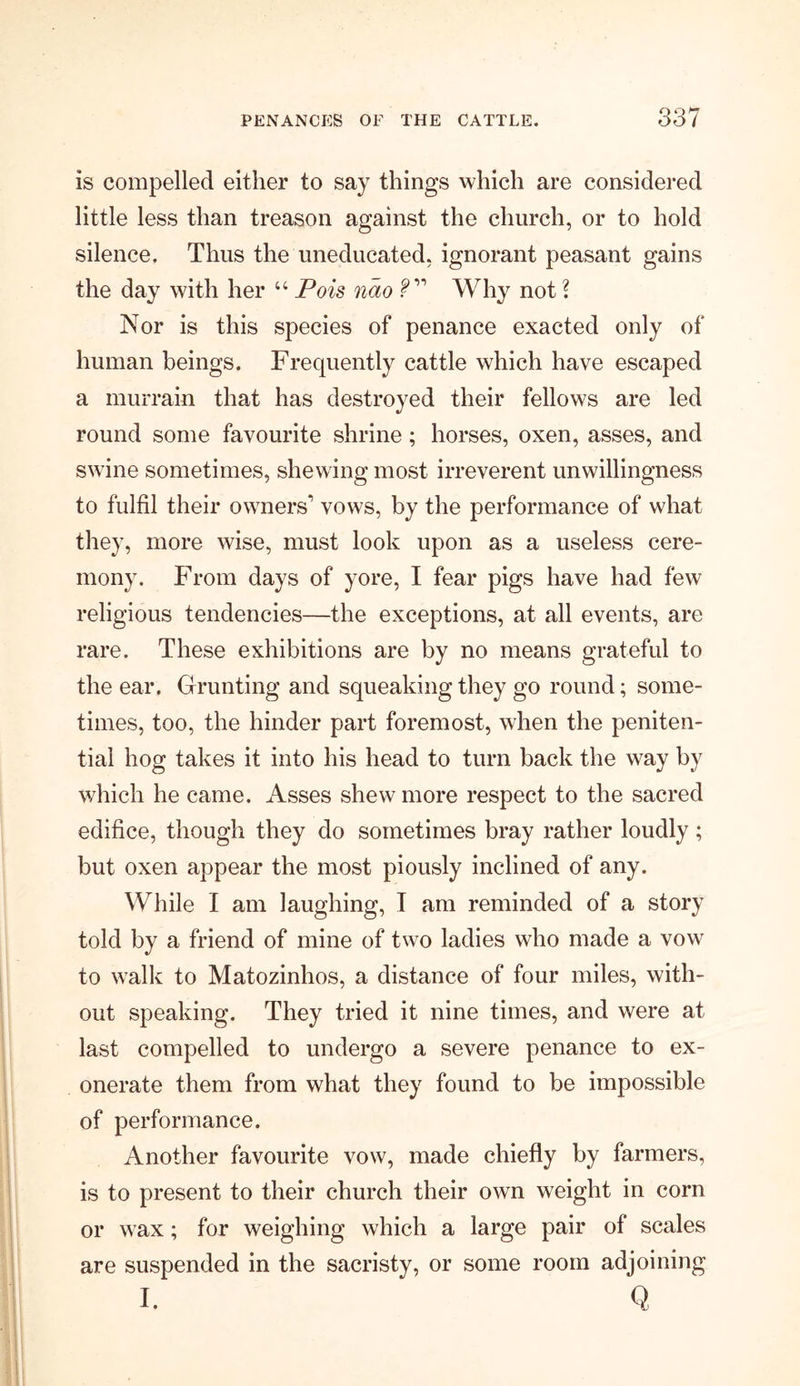 is compelled either to say things which are considered little less than treason against the church, or to hold silence. Thus the uneducated, ignorant peasant gains the day with her “ Pois nao V'' Why not \ Nor is this species of penance exacted only of human beings. Frequently cattle which have escaped a murrain that has destroyed their fellows are led round some favourite shrine; horses, oxen, asses, and swine sometimes, shewing most irreverent unwillingness to fulfil their owners1 vows, by the performance of what they, more wise, must look upon as a useless cere- mony. From days of yore, I fear pigs have had few religious tendencies—the exceptions, at all events, are rare. These exhibitions are by no means grateful to the ear. Grunting and squeaking they go round; some- times, too, the hinder part foremost, when the peniten- tial hog takes it into his head to turn back the way by which he came. Asses shew more respect to the sacred edifice, though they do sometimes bray rather loudly; but oxen appear the most piously inclined of any. While I am laughing, I am reminded of a story told by a friend of mine of two ladies who made a vow to walk to Matozinhos, a distance of four miles, with- out speaking. They tried it nine times, and were at last compelled to undergo a severe penance to ex- onerate them from what they found to be impossible of performance. Another favourite vow, made chiefly by farmers, is to present to their church their own weight in corn or wax; for weighing which a large pair of scales are suspended in the sacristy, or some room adjoining I. Q