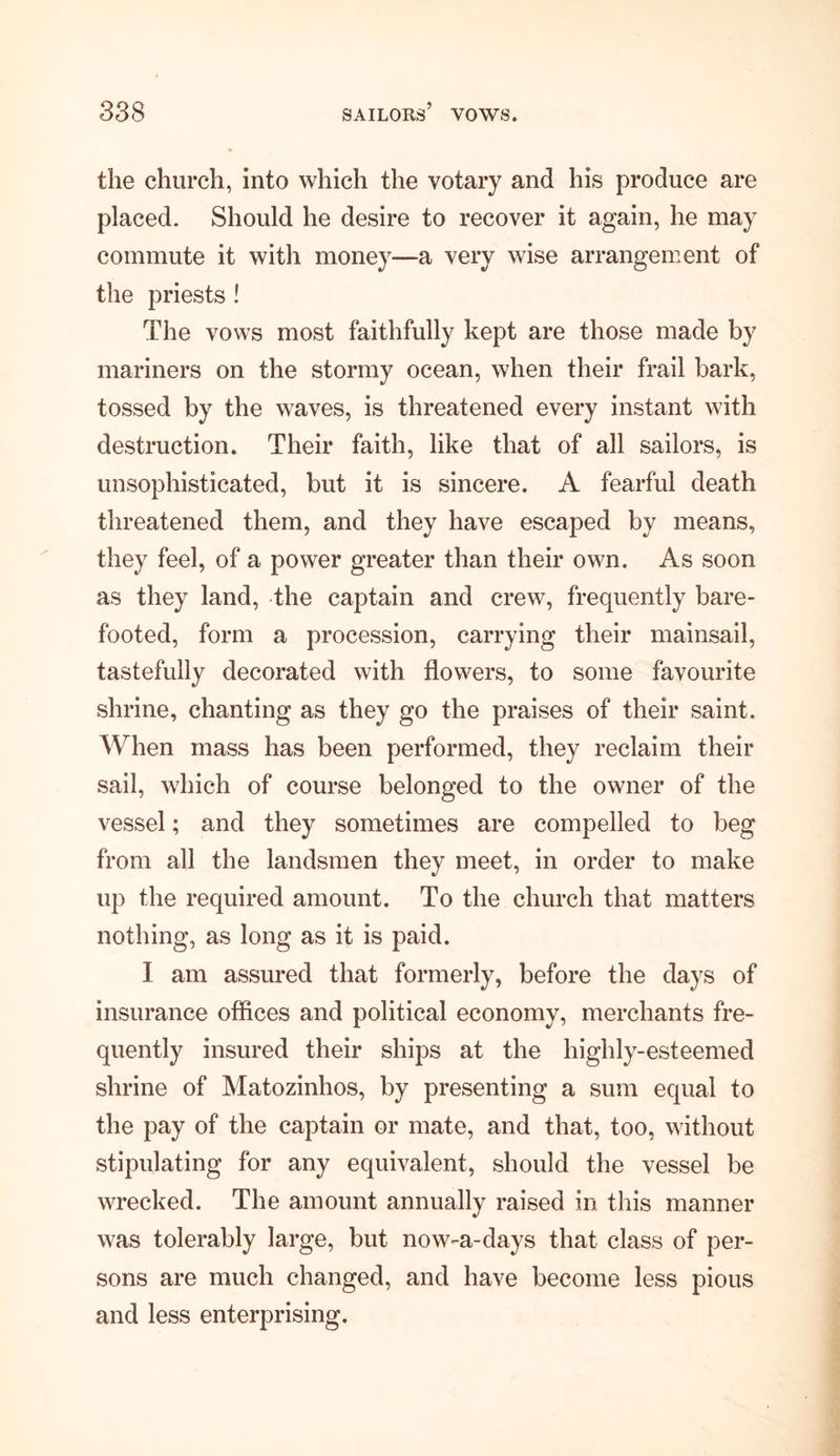 the church, into which the votary and his produce are placed. Should he desire to recover it again, he may commute it with money—a very wise arrangement of the priests ! The vows most faithfully kept are those made by mariners on the stormy ocean, when their frail bark, tossed by the waves, is threatened every instant with destruction. Their faith, like that of all sailors, is unsophisticated, but it is sincere. A fearful death threatened them, and they have escaped by means, they feel, of a power greater than their own. As soon as they land, the captain and crew, frequently bare- footed, form a procession, carrying their mainsail, tastefully decorated with flowers, to some favourite shrine, chanting as they go the praises of their saint. When mass has been performed, they reclaim their sail, which of course belonged to the owner of the vessel; and they sometimes are compelled to beg from all the landsmen they meet, in order to make up the required amount. To the church that matters nothing, as long as it is paid. I am assured that formerly, before the days of insurance offices and political economy, merchants fre- quently insured their ships at the highly-esteemed shrine of Matozinhos, by presenting a sum equal to the pay of the captain or mate, and that, too, without stipulating for any equivalent, should the vessel be wrecked. The amount annually raised in this manner was tolerably large, but now-a-days that class of per- sons are much changed, and have become less pious and less enterprising.