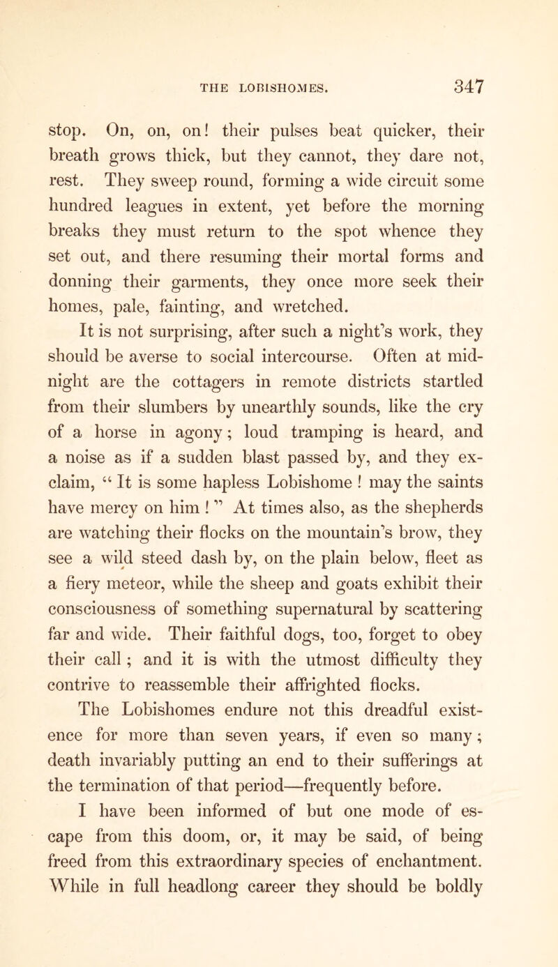 stop. On, on, on! their pulses beat quicker, their breath grows thick, but they cannot, they dare not, rest. They sweep round, forming a wide circuit some hundred leagues in extent, yet before the morning breaks they must return to the spot whence they set out, and there resuming their mortal forms and donning their garments, they once more seek their homes, pale, fainting, and wretched. It is not surprising, after such a night’s work, they should be averse to social intercourse. Often at mid- night are the cottagers in remote districts startled from their slumbers by unearthly sounds, like the cry of a horse in agony; loud tramping is heard, and a noise as if a sudden blast passed by, and they ex- claim, 44 It is some hapless Lobishome ! may the saints have mercy on him ! ” At times also, as the shepherds are watching their flocks on the mountain’s brow, they see a wild steed dash by, on the plain below, fleet as a fiery meteor, while the sheep and goats exhibit their consciousness of something supernatural by scattering far and wide. Their faithful dogs, too, forget to obey their call; and it is with the utmost difficulty they contrive to reassemble their affrighted flocks. The Lobishomes endure not this dreadful exist- ence for more than seven years, if even so many; death invariably putting an end to their sufferings at the termination of that period—frequently before. I have been informed of but one mode of es- cape from this doom, or, it may be said, of being freed from this extraordinary species of enchantment. While in full headlong career they should be boldly