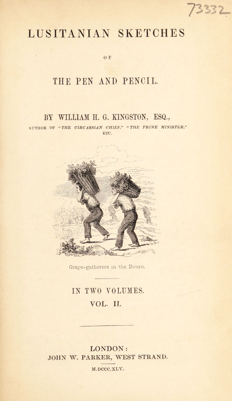 LUSITANIAN SKETCHES O F THE PEN AND PENCIL. BY WILLIAM H. G. KINGSTON, ESQ., AUTHOR OF “ THE CIRCASSIAN CHIEF,” “THE PRIME MINISTER,” ETC. Grape-gatherers in the Bonro. IN TWO VOLUMES. VOL. II. LONDON: JOHN W. PARKER, WEST STRAND. M.DCCC.XLY