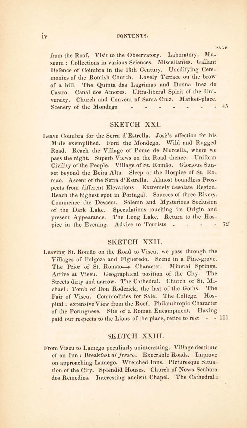 PAGE from the Roof. Visit to the Observatory. Laboratory. Mu- seum : Collections in various Sciences. Miscellanies. Gallant Defence of Coimbra in the 13th Century. Unedifying Cere- monies of the Romish Church. Lovely Terrace on the brow of a hill. The Quinta das Lagrimas and Donna Inez de Castro. Canal dos Amores. Ultra-liberal Spirit of the Uni- versity. Church and Convent of Santa Cruz. Market-place. Scenery of the Mondego - - -- -- -45 SKETCH XXL Leave Coimbra for the Serra d’Estrella. Jose’s affection for his Mule exemplified. Ford the Mondego. Wild and Rugged Road. Reach the Village of Ponte de Murcella, where we pass the night. Superb Views on the Road thence. Uniform Civility of the People. Village of St. Romao. Glorious Sun- set beyond the Beira Alta. Sleep at the Hospice of St. Ro- mao. Ascent of the Serra d’Estrella. Almost boundless Pros- pects from different Elevations. Extremely desolate Region. Reach the highest spot in Portugal. Sources of three Rivers. Commence the Descent. Solemn and Mysterious Seclusion of the Dark Lake. Speculations touching its Origin and present Appearance. The Long Lake. Return to the Hos- pice in the Evening. Advice to Tourists - - - - 72 SKETCH XXII, Leaving St. Romao on the Road to Viseu, we pass through the Villages of Folgoza and Figueredo. Scene in a Pine-grove. The Prior of St. Romao—a Character. Mineral Springs. Arrive at Viseu. Geographical position of the City. The Streets dirty and narrow. The Cathedral. Church of St. Mi- chael : Tomb of Don Roderick, the last of the Goths. The Fair of Viseu. Commodities for Sale. The College. Hos- pital : extensive View from the Roof. Philanthropic Character of the Portuguese. Site of a Roman Encampment. Having paid our respects to the Lions of the place, retire to rest - - 111 SKETCH XXIII. From Viseu to Lamego peculiarly uninteresting. Village destitute of an Inn : Breakfast al fresco. Execrable Roads. Improve on approaching Lamego. Wretched Inns. Picturesque Situa- tion of the City. Splendid Houses. Church of Nossa Senhora dos Remedios. Interesting ancient Chapel. The Cathedral: