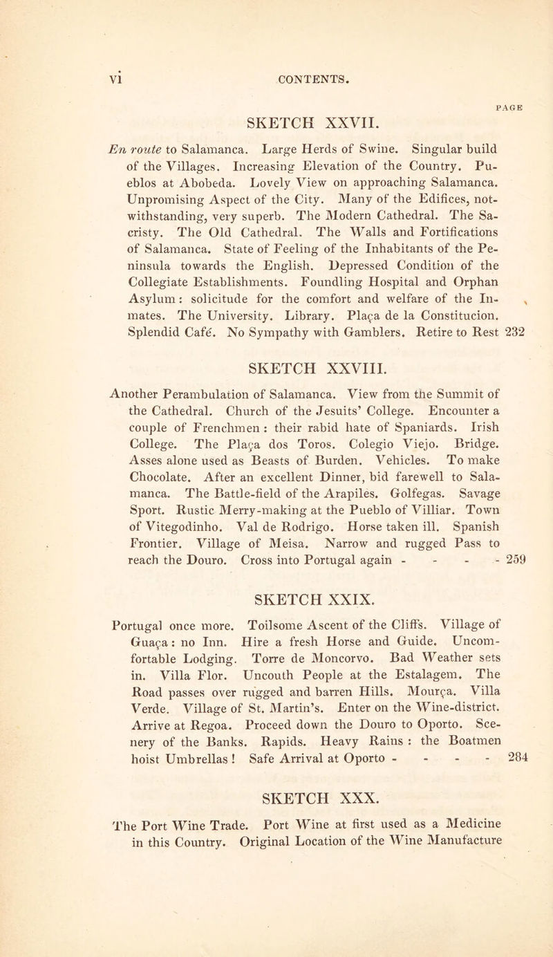 PAGE SKETCH XXVII. En route to Salamanca. Large Herds of Swine. Singular build of the Villages. Increasing Elevation of the Country. Pu- eblos at Abobeda. Lovely View on approaching Salamanca. Unpromising Aspect of the City. Many of the Edifices, not- withstanding, very superb. The Modern Cathedral. The Sa- cristy. The Old Cathedral. The Walls and Fortifications of Salamanca. State of Feeling of the Inhabitants of the Pe- ninsula towards the English. Depressed Condition of the Collegiate Establishments. Foundling Hospital and Orphan Asylum : solicitude for the comfort and welfare of the In- , mates. The University. Library. Pla^a de la Constitucion. Splendid Cafe'. No Sympathy with Gamblers. Retire to Rest 232 SKETCH XXVIII. Another Perambulation of Salamanca. View from the Summit of the Cathedral. Church of the Jesuits’ College. Encounter a couple of Frenchmen : their rabid hate of Spaniards. Irish College. The Plaja dos Toros. Colegio Viejo. Bridge. Asses alone used as Beasts of Burden. Vehicles. To make Chocolate. After an excellent Dinner, bid farewell to Sala- manca. The Battle-field of the Arapiles. Golfegas. Savage Sport. Rustic Merry-making at the Pueblo of Villiar. Town of Vitegodinho. Val de Rodrigo. Horse taken ill. Spanish Frontier. Village of Meisa. Narrow and rugged Pass to reach the Douro. Cross into Portugal again - - - 259 SKETCH XXIX. Portugal once more. Toilsome Ascent of the Cliffs. Village of Gua^a: no Inn. Hire a fresh Horse and Guide. Uncom- fortable Lodging. Torre de Moncorvo. Bad Weather sets in. Villa Flor. Uncouth People at the Estalagem. The Road passes over rugged and barren Hills. Mourpa. Villa Verde. Village of St. Martin’s. Enter on the Wine-district. Arrive at Regoa. Proceed down the Douro to Oporto. Sce- nery of the Banks. Rapids. Heavy Rains : the Boatmen hoist Umbrellas ! Safe Arrival at Oporto - 284 SKETCH XXX. The Port Wine Trade. Port Wine at first used as a Medicine in this Country. Original Location of the Wine Manufacture