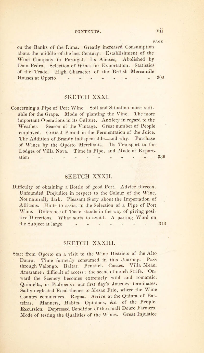 PAGE on the Banks of the Lima. Greatly increased Consumption about the middle of the last Century. Establishment of the Wine Company in Portugal. Its Abuses. Abolished by Dom Pedro. Selection of Wines for Exportation. Statistics of the Trade. High Character of the British Mercantile Houses at Oporto 302 SKETCH XXXI. Concerning a Pipe of Port Wine. Soil and Situation most suit- able for the Grape. Mode of planting the Vine. The more important Operations in its Culture. Anxiety in regard to the Weather. Season of the Vintage. Great number of People employed. Critical Period in the Fermentation of the Juice. The Addition of Brandy indispensable—and why. Purchase of Wines by the Oporto Merchants. Its Transport to the Lodges of Villa Nova. Time in Pipe, and Mode of Export- ation ---------- 380 SKETCH XXXII. Difficulty of obtaining a Bottle of good Port. Advice thereon. Unfounded Prejudice in respect to the Colour of the Wine. Not naturally dark. Pleasant Story about the Importation of Africans. Hints to assist in the Selection of a Pipe of Port Wine. Difference of Taste stands in the way of giving posi- tive Directions. What sorts to avoid. A parting Word on the Subject at large - 318 SKETCH XXXIII. Start from Oporto on a visit to the Wine Districts of the Alto Douro. Time formerly consumed in this Journey. Pass through Valongo. Baltar. Penafiel. Casaes. Villa Meao. Amarante : difficult of access : the scene oi much Strife. On- ward the Scenery becomes extremely wild and romantic. Quintella, or Padroens : our first day’s Journey terminates. Sadly neglected Road thence to Mezao Frio, where the W ine Country commences. Regoa. Arrive at the Quinta of Bat- teiras. Manners, Habits, Opinions, &c. of the People. Excursion. Depressed Condition of the small Douro farmers. Mode of testing the Qualities of the Wines. Great Injustice