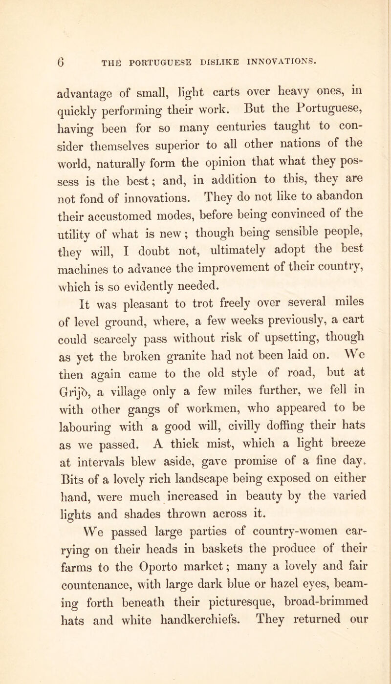 advantage of small, light carts over heavy ones, in quickly performing their work. But the Portuguese, having been for so many centuries taught to con- sider themselves superior to all other nations of the world, naturally form the opinion that what they pos- sess is the best; and, in addition to this, they are not fond of innovations. They do not like to abandon their accustomed modes, before being convinced of the utilitv of what is new; though being sensible people, they will, I doubt not, ultimately adopt the best machines to advance the improvement of their countiy, which is so evidently needed. It was pleasant to trot freely over several miles of level ground, where, a few weeks previously, a cart could scarcely pass without risk of upsetting, though as yet the broken granite had not been laid on. We then again came to the old style of road, but at Grijo, a village only a few miles further, we fell in with other gangs of workmen, who appeared to be labouring with a good will, civilly doffing their hats as we passed. A thick mist, which a light breeze at intervals blew aside, gave promise of a fine day. Bits of a lovely rich landscape being exposed on either hand, were much increased in beauty by the varied lights and shades thrown across it. We passed large parties of country-women car- rying on their heads in baskets the produce of their farms to the Oporto market; many a lovely and fair countenance, with large dark blue or hazel eyes, beam- ing forth beneath their picturesque, broad-brimmed hats and white handkerchiefs. They returned our