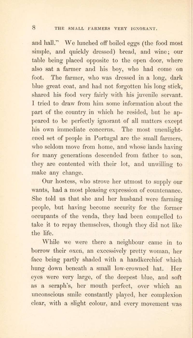 and hall.” We lunched off boiled eggs (the food most simple, and quickly dressed) bread, and wine; our table being placed opposite to the open door, where also sat a farmer and his boy, who had come on foot. The farmer, who was dressed in a long, dark blue great coat, and had not forgotten his long stick, shared his food very fairly with his juvenile servant. I tried to draw from him some information about the part of the country in which he resided, but he ap- peared to be perfectly ignorant of all matters except his own immediate concerns. The most unenlight- ened set of people in Portugal are the small farmers, who seldom move from home, and whose lands having for many generations descended from father to son, they are contented with their lot, and unwilling to make any change. Our hostess, who strove her utmost to supply our wants, had a most pleasing expression of countenance. She told us that she and her husband were farming people, but having become security for the former occupants of the venda, they had been compelled to take it to repay themselves, though they did not like the life. While we were there a neighbour came in to borrow their oxen, an excessively pretty woman, her face being partly shaded with a handkerchief which hung down beneath a small low-crowned hat. Her eyes were very large, of the deepest blue, and soft as a seraph's, her mouth perfect, over which an unconscious smile constantly played, her complexion clear, with a slight colour, and every movement was