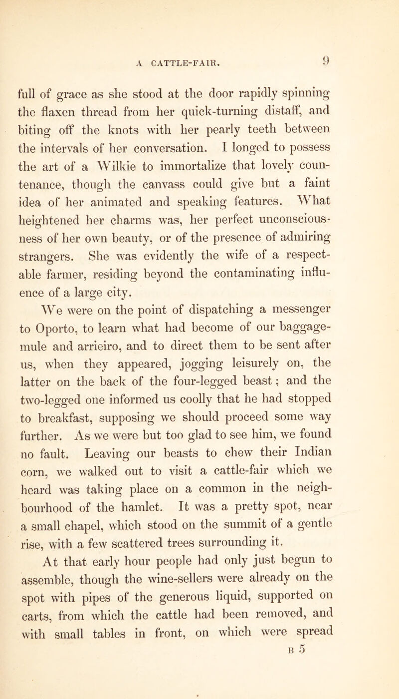 full of grace as she stood at the door rapidly spinning the flaxen thread from her quick-turning distafl*, and biting off the knots with her pearly teeth between the intervals of her conversation, I longed to possess the art of a Wilkie to immortalize that lovely coun- tenance, though the canvass could give but a faint idea of her animated and speaking features. W hat heightened her charms was, her perfect unconscious- ness of her own beauty, or of the presence of admiring strangers. She was evidently the wife of a respect- able farmer, residing beyond the contaminating influ- ence of a large city. We were on the point of dispatching a messenger to Oporto, to learn what had become of our baggage- mule and arrieiro, and to direct them to be sent after us, when they appeared, jogging leisurely on, the latter on the back of the four-legged beast; and the two-legged one informed us coolly that he had stopped to breakfast, supposing we should proceed some way further. As we were but too glad to see him, we found no fault. Leaving our beasts to chew their Indian corn, we walked out to visit a cattle-fair which we heard was taking place on a common in the neigh- bourhood of the hamlet. It was a pretty spot, near a small chapel, which stood on the summit of a gentle rise, with a few scattered trees surrounding it. At that early hour people had only just begun to assemble, though the wine-sellers were already on the spot with pipes of the generous liquid, supported on carts, from which the cattle had been removed, and with small tables in front, on which were spread