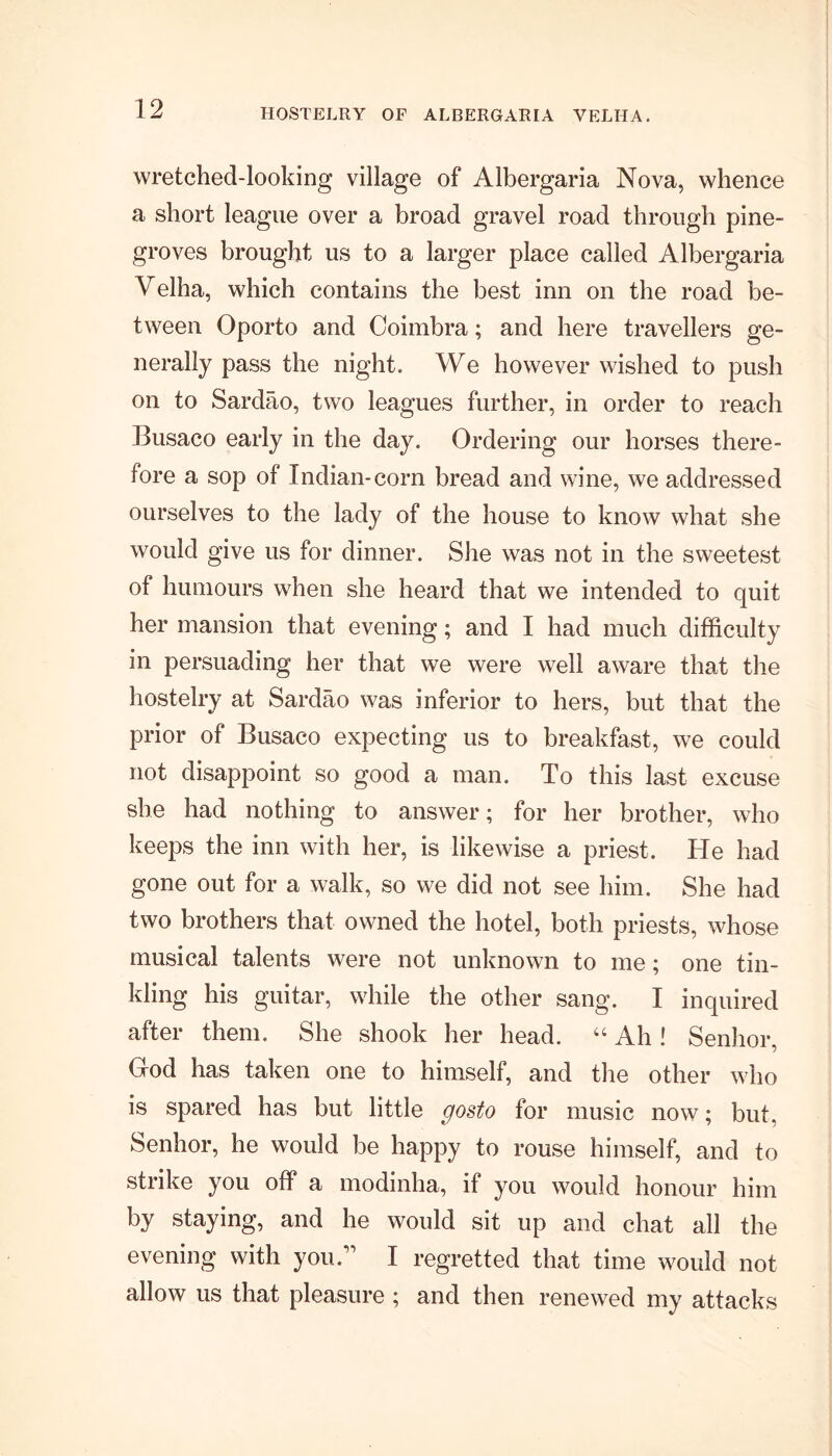 HOSTELRY OF ALBERGARIA VELHA. wretched-looking village of Albergaria Nova, whence a short league over a broad gravel road through pine- groves brought us to a larger place called Albergaria Velha, which contains the best inn on the road be- tween Oporto and Coimbra; and here travellers ge- nerally pass the night. We however wished to push on to Sardao, two leagues further, in order to reach Busaco early in the day. Ordering our horses there- fore a sop of Indian-corn bread and wine, we addressed ourselves to the lady of the house to know what she would give us for dinner. She was not in the sweetest of humours when she heard that we intended to quit her mansion that evening; and I had much difficulty in persuading her that we were well aware that the hostelry at Sardao was inferior to hers, but that the prior of Busaco expecting us to breakfast, we could not disappoint so good a man. To this last excuse she had nothing to answer; for her brother, who keeps the inn with her, is likewise a priest. He had gone out for a walk, so we did not see him. She had two brothers that owned the hotel, both priests, whose musical talents were not unknown to me; one tin- kling his guitar, while the other sang. I inquired after them. She shook her head. “ Ah! Senhor, God has taken one to himself, and the other who is spared has but little gosto for music now; but. Senhor, he would be happy to rouse himself, and to strike you off a modinha, if you would honour him by staying, and he would sit up and chat all the evening with you;’ I regretted that time would not allow us that pleasure ; and then renewed my attacks