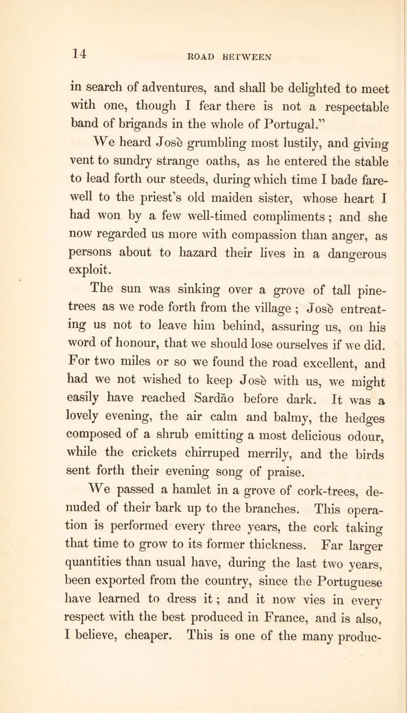 ROAD BETWEEN in search of adventures, and shall be delighted to meet with one, though I fear there is not a respectable band of brigands in the whole of Portugal.'” We heard Jose grumbling most lustily, and giving vent to sundry strange oaths, as he entered the stable to lead forth our steeds, during which time I bade fare- well to the priest’s old maiden sister, whose heart I had won by a few well-timed compliments; and she now regarded us more with compassion than anger, as persons about to hazard their lives in a dangerous exploit. The sun was sinking over a grove of tall pine- trees as we rode forth from the village ; Josb entreat- ing us not to leave him behind, assuring us, on his word of honour, that we should lose ourselves if we did. For two miles or so we found the road excellent, and had we not wished to keep J ose with us, we might easily have reached Sardao before dark. It was a lovely evening, the air calm and balmy, the hedges composed of a shrub emitting a most delicious odour, while the crickets chirruped merrily, and the birds sent forth their evening song of praise. We passed a hamlet in a grove of cork-trees, de- nuded of their bark up to the branches. This opera- tion is performed every three years, the cork taking that time to grow to its former thickness. Far larger quantities than usual have, during the last two years, been exported from the country, since the Portuguese have learned to dress it; and it now vies in every respect with the best produced in France, and is also, I believe, cheaper. This is one of the many produc-