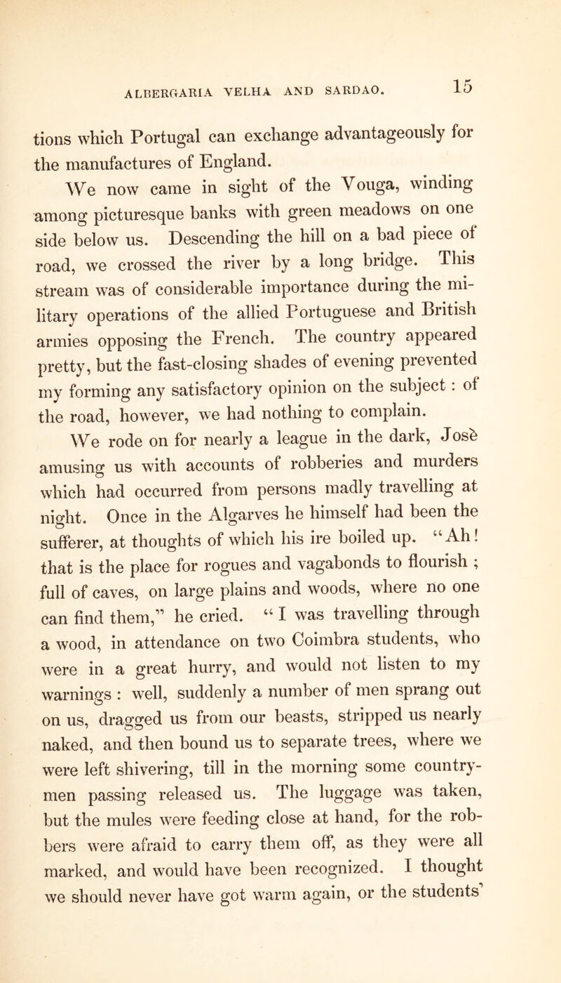 A L BERG ARIA VELIIA AND SARD AO. tions which Portugal can exchange advantageously foi the manufactures of England. We now came in sight of the Vouga, winding among picturesque banks with green meadows on one side below us. Descending the hill on a bad piece of road, we crossed the river by a long bridge. This stream was of considerable importance during the mi- litary operations of the allied Portuguese and British armies opposing the French. The country appeared pretty, but the fast-closing shades of evening prevented my forming any satisfactory opinion on the subject . of the road, however, we had nothing to complain. We rode on for nearly a league in the dark, Josb amusing us with accounts of robberies and murders which had occurred from persons madly travelling at night. Once in the Algarves he himself had been the sufferer, at thoughts of which his ire boiled up. “Ah! that is the place for rogues and vagabonds to flourish ; full of caves, on large plains and woods, where no one can find them,” he cried. “ I was travelling through a wood, in attendance on two Coimbra students, who were in a great hurry, and would not listen to my warnings : well, suddenly a number of men sprang out on us, dragged us from our beasts, stripped us nearly naked, and then bound us to separate trees, where we were left shivering, till in the morning some country- men passing released us. The luggage was taken, but the mules were feeding close at hand, for the rob- bers were afraid to carry them off, as they were all marked, and would have been recognized. I thought we should never have got warm again, or the students