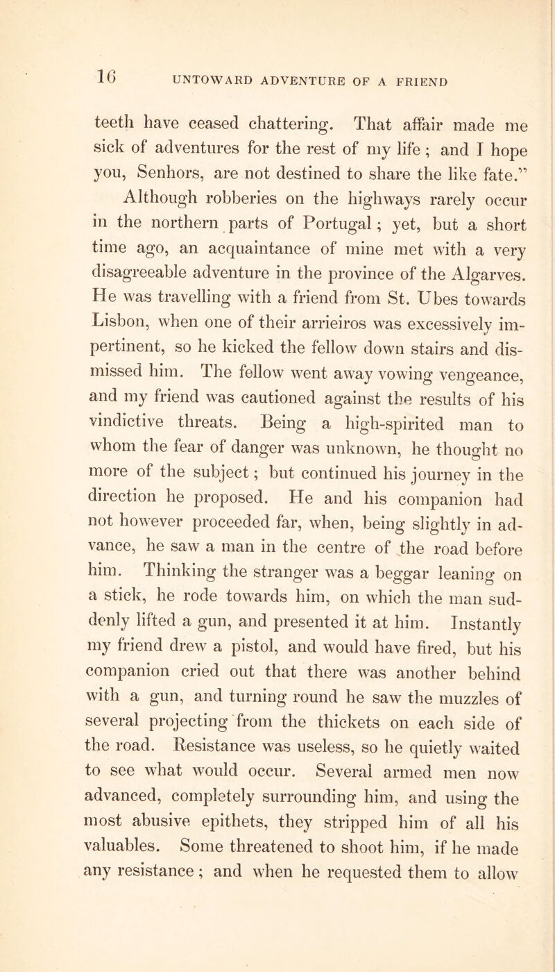 UNTOWARD ADVENTURE OF A FRIEND teeth have ceased chattering. That affair made me sick of adventures for the rest of my life ; and I hope you, Senhors, are not destined to share the like fate.” Although robberies on the highways rarely occur in the northern parts of Portugal; yet, but a short time ago, an acquaintance of mine met with a very disagreeable adventure in the province of the Algarves. He was travelling with a friend from St. Ubes towards Lisbon, when one of their arrieiros was excessively im- pertinent, so he kicked the fellow down stairs and dis- missed him. The fellow went away vowing vengeance, and my friend was cautioned against the results of his vindictive threats. Being a high-spirited man to whom the fear of danger was unknown, he thought no more of the subject; but continued his journey in the direction he proposed. He and his companion had not however proceeded far, when, being slightly in ad- vance, he saw a man in the centre of the road before him. Thinking the stranger was a beggar leaning on a stick, he rode towards him, on which the man sud- denly lifted a gun, and presented it at him. Instantly my friend drew a pistol, and would have fired, but his companion cried out that there was another behind with a gun, and turning round he saw the muzzles of several projecting from the thickets on each side of the road. Resistance was useless, so he quietly waited to see what would occur. Several armed men now advanced, completely surrounding him, and using the most abusive epithets, they stripped him of all his valuables. Some threatened to shoot him, if he made any resistance; and when he requested them to allow