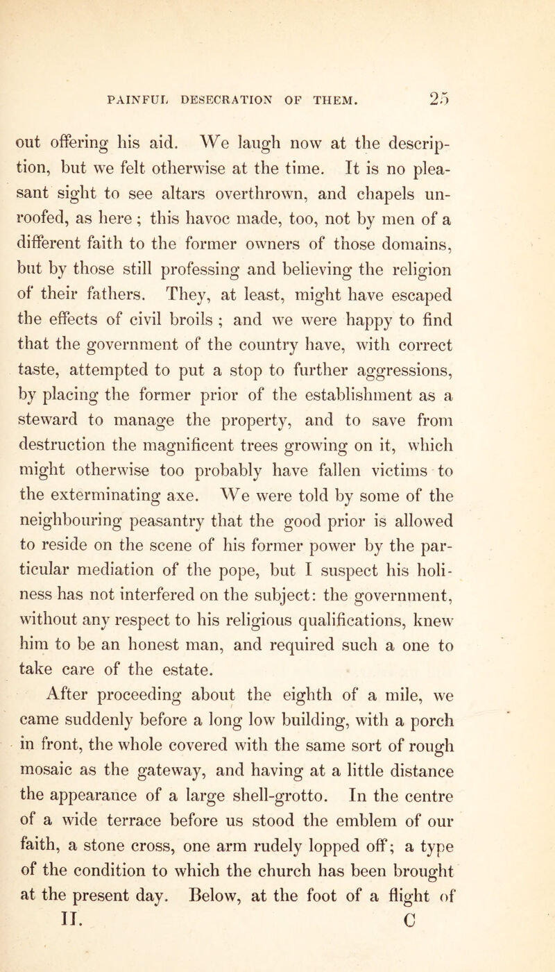 out offering his aid. We laugh now at the descrip- tion, but we felt otherwise at the time. It is no plea- sant sight to see altars overthrown, and chapels un- roofed, as here; this havoc made, too, not by men of a different faith to the former owners of those domains, but by those still professing and believing the religion of their fathers. They, at least, might have escaped the effects of civil broils ; and we were happy to find that the government of the country have, with correct taste, attempted to put a stop to further aggressions, by placing the former prior of the establishment as a steward to manage the property, and to save from destruction the magnificent trees growing on it, which might otherwise too probably have fallen victims to the exterminating axe. We were told by some of the neighbouring peasantry that the good prior is allowed to reside on the scene of his former power by the par- ticular mediation of the pope, but I suspect his holi- ness has not interfered on the subject: the government, without any respect to his religious qualifications, knew him to be an honest man, and required such a one to take care of the estate. After proceeding about the eighth of a mile, we came suddenly before a long low building, with a porch in front, the whole covered with the same sort of rough mosaic as the gateway, and having at a little distance the appearance of a large shell-grotto. In the centre of a wide terrace before us stood the emblem of our faith, a stone cross, one arm rudely lopped off; a type of the condition to which the church has been brought at the present day. Below, at the foot of a flight of II. C