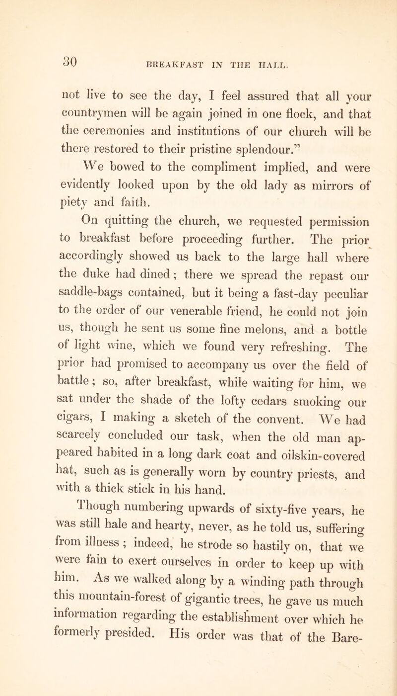 BREAKFAST IN THE HALL. not live to see the clay, I feel assured that all your countrymen will be again joined in one flock, and that the ceremonies and institutions of our church will be there restored to their pristine splendour.'” We bowed to the compliment implied, and were evidently looked upon by the old lady as mirrors of piety and faith. On quitting the church, we requested permission to breakfast before proceeding further. The prior accordingly showed us back to the large hall where the duke had dined ; there we spread the repast our saddle-bags contained, but it being a fast-day peculiar to the order of our venerable friend, he could not join us, though he sent us some fine melons, and a bottle of light wine, which we found very refreshing. The prior had promised to accompany us over the field of battle; so, after breakfast, while waiting for him, we sat under the shade of the lofty cedars smoking our cigars, I making a sketch of the convent. We had scarcely concluded our task, when the old man ap- peared habited in a long dark coat and oilskin-covered hat, such as is generally worn by country priests, and with a thick stick in his hand. Though numbering upwards of sixty-five years, he was still hale and hearty, never, as he told us, suffering fiom illness ; indeed, he strode so hastily on, that we weie f° exert ourselves in order to keep up with him. As we walked along by a winding path through this mountain-forest of gigantic trees, he gave us much information regarding the establishment over which he formerly presided. His order was that of the Bare-