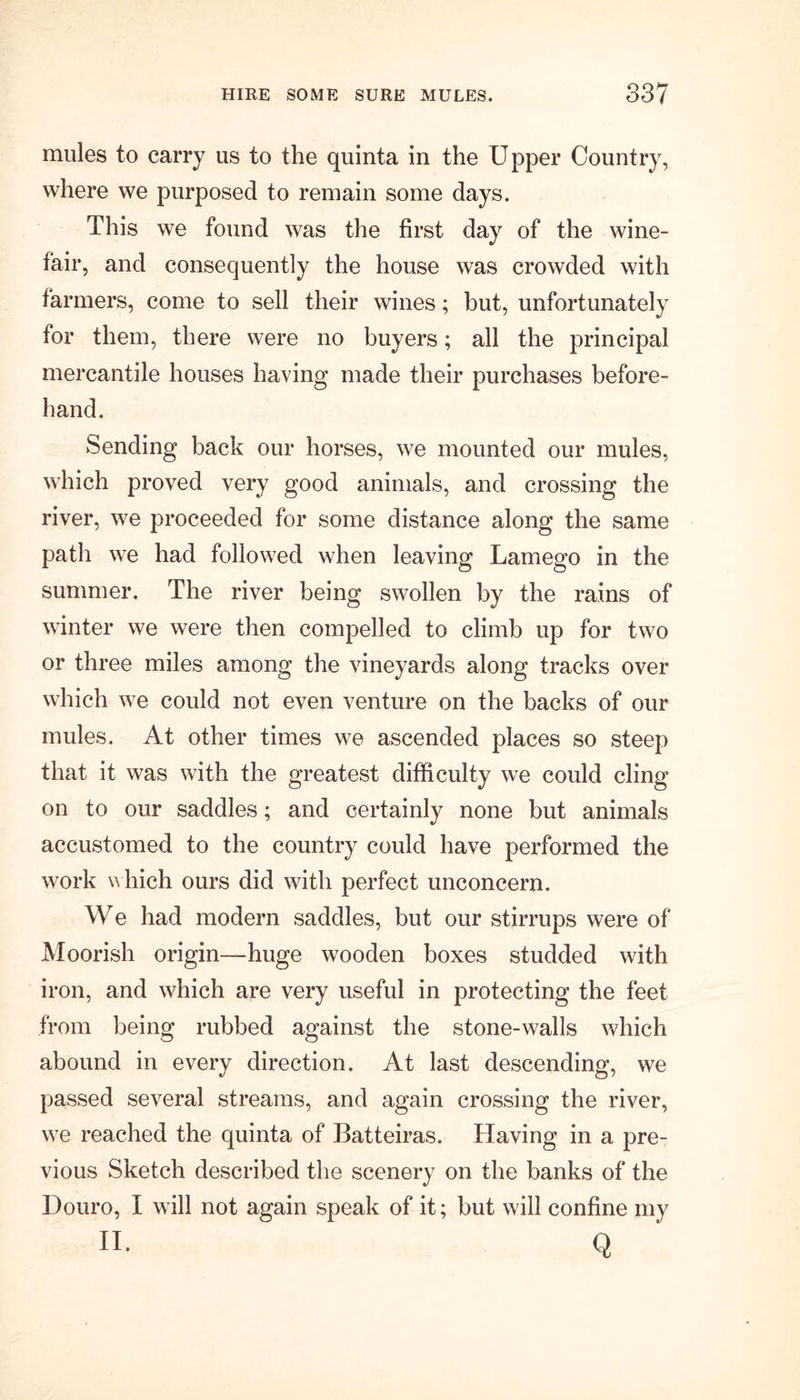 mules to carry us to the quinta in the Upper Country, where we purposed to remain some days. This we found was the first day of the wine- fair, and consequently the house was crowded with farmers, come to sell their wines; but, unfortunately for them, there were no buyers; all the principal mercantile houses having made their purchases before- hand. Sending back our horses, we mounted our mules, which proved very good animals, and crossing the river, we proceeded for some distance along the same path we had followed when leaving Lamego in the summer. The river being swollen by the rains of winter we were then compelled to climb up for two or three miles among the vineyards along tracks over which we could not even venture on the backs of our mules. At other times we ascended places so steep that it was with the greatest difficulty we could cling on to our saddles; and certainly none but animals accustomed to the country could have performed the work which ours did with perfect unconcern. We had modern saddles, but our stirrups were of Moorish origin—huge wooden boxes studded with iron, and which are very useful in protecting the feet from being rubbed against the stone-walls which abound in every direction. At last descending, we passed several streams, and again crossing the river, we reached the quinta of Batteiras. Having in a pre- vious Sketch described the scenery on the banks of the Douro, I will not again speak of it; but will confine my n. q