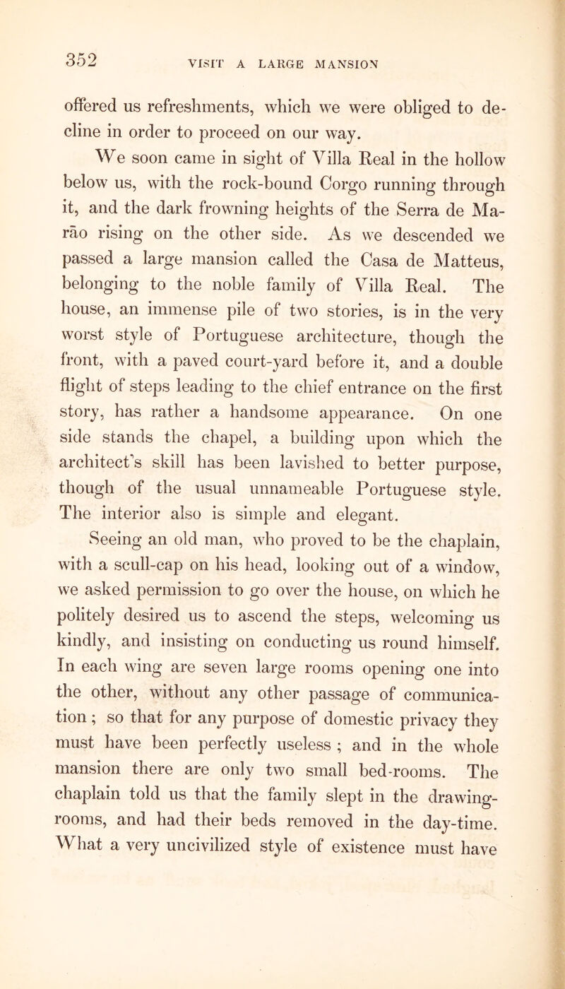 VISIT A LARGE MANSION offered us refreshments, which we were obliged to de- cline in order to proceed on our way. We soon came in sight of Villa Real in the hollow below us, with the rock-bound Corgo running through it, and the dark frowning heights of the Serra de Ma- rao rising on the other side. As we descended we passed a large mansion called the Casa de Matteus, belonging to the noble family of Villa Real. The house, an immense pile of two stories, is in the very worst style of Portuguese architecture, though the front, with a paved court-yard before it, and a double flight of steps leading to the chief entrance on the first story, has rather a handsome appearance. On one side stands the chapel, a building upon which the architect's skill has been lavished to better purpose, though of the usual unnameable Portuguese style. The interior also is simple and elegant. Seeing an old man, who proved to be the chaplain, with a scull-cap on his head, looking out of a window, we asked permission to go over the house, on which he politely desired us to ascend the steps, welcoming us kindly, and insisting on conducting us round himself. In each wing are seven large rooms opening one into the other, without any other passage of communica- tion ; so that for any purpose of domestic privacy they must have been perfectly useless ; and in the whole mansion there are only two small bed-rooms. The chaplain told us that the family slept in the drawing- rooms, and had their beds removed in the day-time. What a very uncivilized style of existence must have
