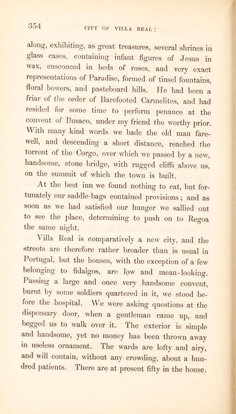 CITY OF VILLA REAL: along, exhibiting, as great treasures, several shrines in glass cases, containing infant figures of Jesus in wax, ensconced in beds of roses, and very exact representations of Paradise, formed of tinsel fountains, floral bowers, and pasteboard hills. He had been a fiiai of the order of Barefooted Carmelites, and had resided for some time to perform penance at the convent of Busaco, under my friend the worthy prior. Witn many kind words we bade the old man fare- well, and descending a short distance, reached the torrent of the Corgo, over which we passed by a new, handsome, stone bridge, with rugged cliffs above us, on the summit of which the town is built. At the best inn we found nothing to eat, but for- tunately our saddle-bags contained provisions; and as soon as we had satisfied our hunger we sallied out to see the place, determining to push on to Regoa the same night. \ illa Real is comparatively a new city, and the streets are therefore rather broader than is usual in Portugal, but the houses, with the exception of a few belonging to fidalgos, are low and mean-looking. Passing a large and once very handsome convent, burnt by some soldiers quartered in it, we stood be- fore the hospital. We were asking questions at the dispensary door, when a gentleman came up, and begged us to walk over it. The exterior is simple and handsome, yet no money has been thrown away in useless ornament. The wards are lofty and airy, and will contain, without any crowding, about a hun- dred patients. There are at present fifty in the house.