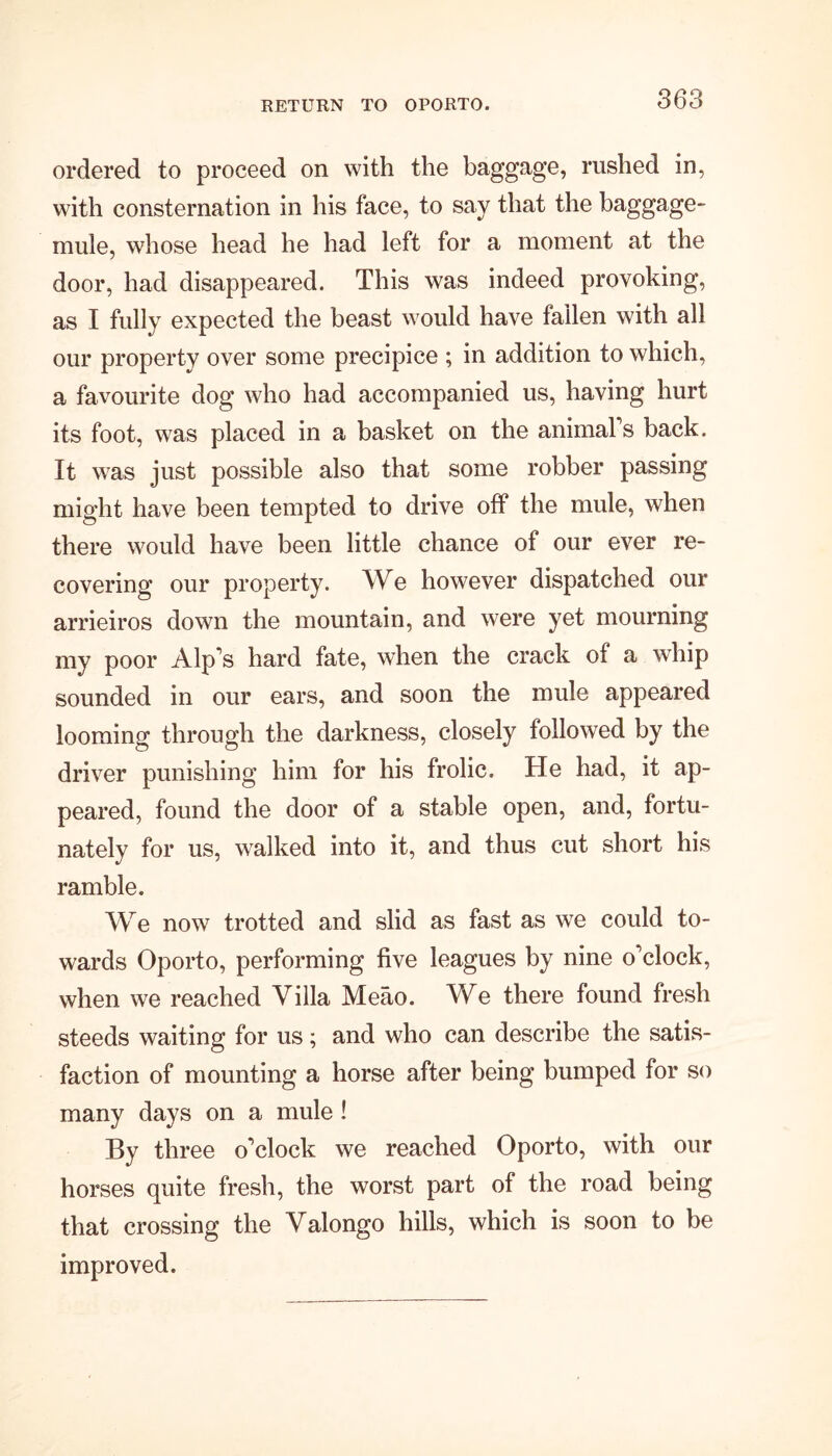 RETURN TO OPORTO. ordered to proceed on with the baggage, rushed in, with consternation in his face, to say that the baggage- mule, whose head he had left for a moment at the door, had disappeared. This was indeed provoking, as I fully expected the beast would have fallen with all our property over some precipice ; in addition to which, a favourite dog who had accompanied us, having hurt its foot, was placed in a basket on the animal s back. It was just possible also that some robber passing might have been tempted to drive off the mule, when there would have been little chance of our ever re- covering our property. We however dispatched our arrieiros down the mountain, and were yet mourning my poor Alp's hard fate, when the crack of a whip sounded in our ears, and soon the mule appeared looming through the darkness, closely followed by the driver punishing him for his frolic. He had, it ap- peared, found the door of a stable open, and, fortu- nately for us, walked into it, and thus cut short his ramble. We now trotted and slid as fast as we could to- wards Oporto, performing five leagues by nine o'clock, when we reached Villa Meao. We there found fresh steeds waiting for us; and who can describe the satis- faction of mounting a horse after being bumped for so many days on a mule ! By three o'clock we reached Oporto, with our horses quite fresh, the worst part of the road being that crossing the Valongo hills, which is soon to be improved.