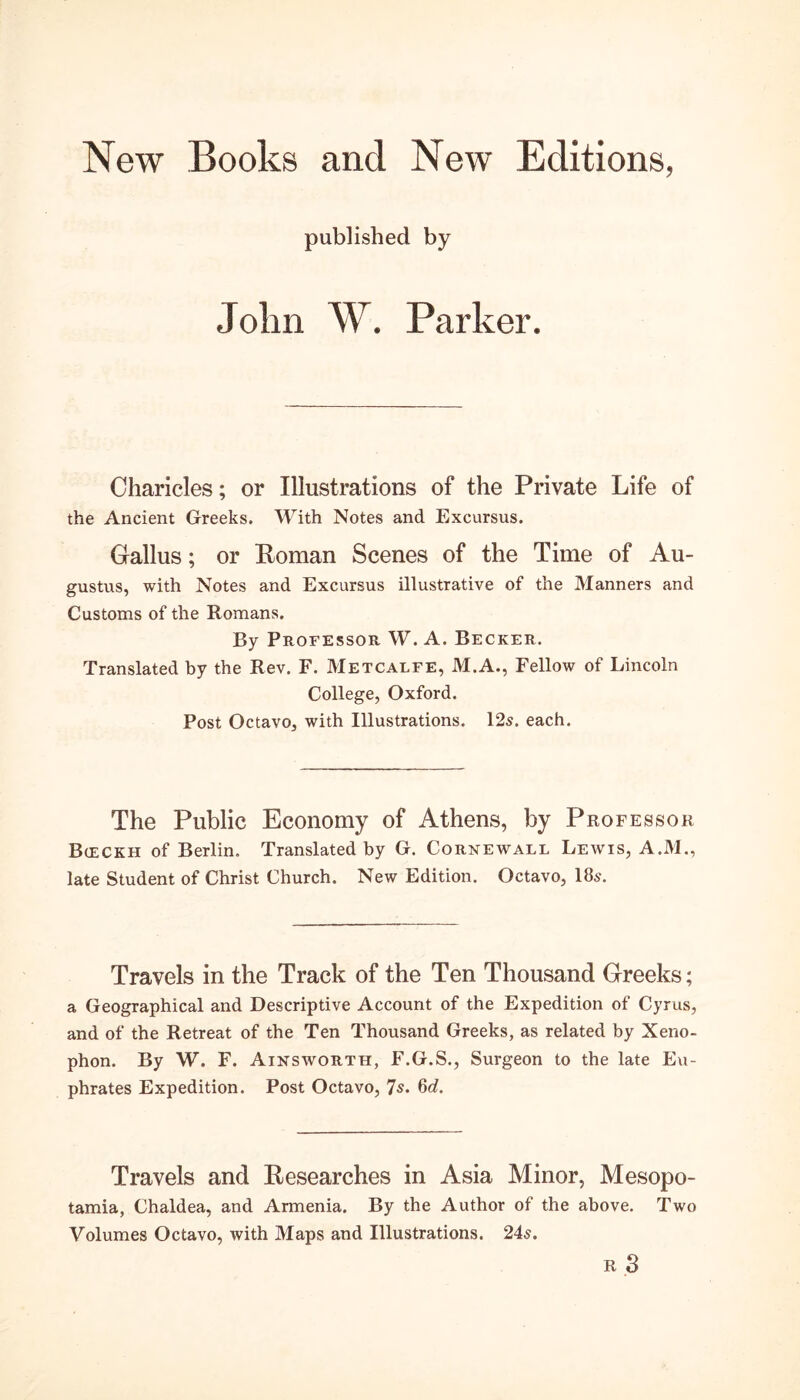 New Books and New Editions, published by John W. Parker. Charicles; or Illustrations of the Private Life of the Ancient Greeks. With Notes and Excursus. Gallus; or Roman Scenes of the Time of Au- gustus, with Notes and Excursus illustrative of the Manners and Customs of the Romans. By Professor. W. A. Becker. Translated by the Rev. F. Metcalfe, M.A., Fellow of Lincoln College, Oxford. Post Octavo, with Illustrations. 12s. each. The Public Economy of Athens, by Professor Bceckh of Berlin, Translated by G. Cornewall Lewis, A.M., late Student of Christ Church. New Edition. Octavo, 18s. Travels in the Track of the Ten Thousand Greeks; a Geographical and Descriptive Account of the Expedition of Cyrus, and of the Retreat of the Ten Thousand Greeks, as related by Xeno- phon. By W. F. Ainsworth, F.G.S., Surgeon to the late Eu- phrates Expedition. Post Octavo, 7s. 6d. Travels and Researches in Asia Minor, Mesopo- tamia, Chaldea, and Armenia. By the Author of the above. Two Volumes Octavo, with Maps and Illustrations. 24$. R 3