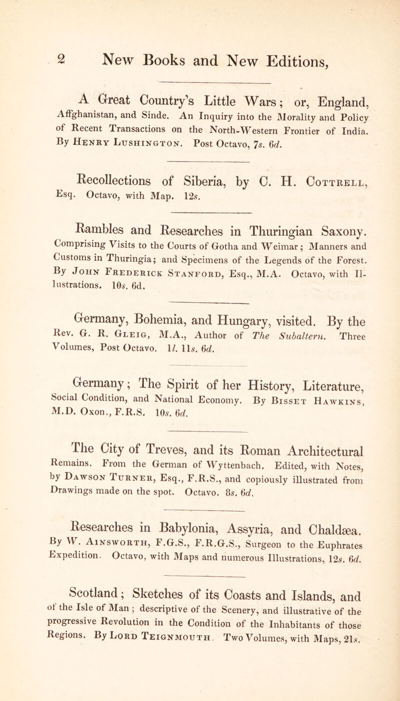 A Great Country’s Little Wars; or, England, AfFghanistan, and Sinde. An Inquiry into the Morality and Policy of Recent Transactions on the North-Western Frontier of India. By Henry Lushington. Post Octavo, 7s. 6d. Recollections of Siberia, by C. H. Cottrell, Fsq, Octavo, with Map. 12s. Rambles and Researches in Thuringian Saxony. Comprising Visits to the Courts of Gotha and Weimar; Manners and Customs in Thuringia; and Specimens of the Legends of the Forest. By John Frederick Stanford, Esq., M.A. Octavo, with Il- lustrations. 10s. 6d. Germany, Bohemia, and Hungary, visited. By the Rev. G. R. Gleig, M.A., Author of The Subaltern. Three Volumes, Post Octavo. 1/. 11s. 6J. Germany; The Spirit of her History, Literature, Social Condition, and National Economy. By Bisset Hawkins, M.D. Oxon., F.R.S. 10s. 6d. The City of Treves, and its Roman Architectural Remains. From the German of Wyttenbach. Edited, with Notes, by Dawson Turner, Esq., F.R.S., and copiously illustrated from Drawings made on the spot. Octavo. 8s. M. Researches in Babylonia, Assyria, and Chaldsea. By W. Ainsworth, F.G.S., F.R.G.S., Surgeon to the Euphrates Expedition. Octavo, with Maps and numerous Illustrations, 12s. M. Scotland; Sketches of its Coasts and Islands, and of the Isle of Man ; descriptive of the Scenery, and illustrative of the progressive Revolution in the Condition of the Inhabitants of those Regions. By Lord Teignmouth Two Volumes, with Maps, 21s.