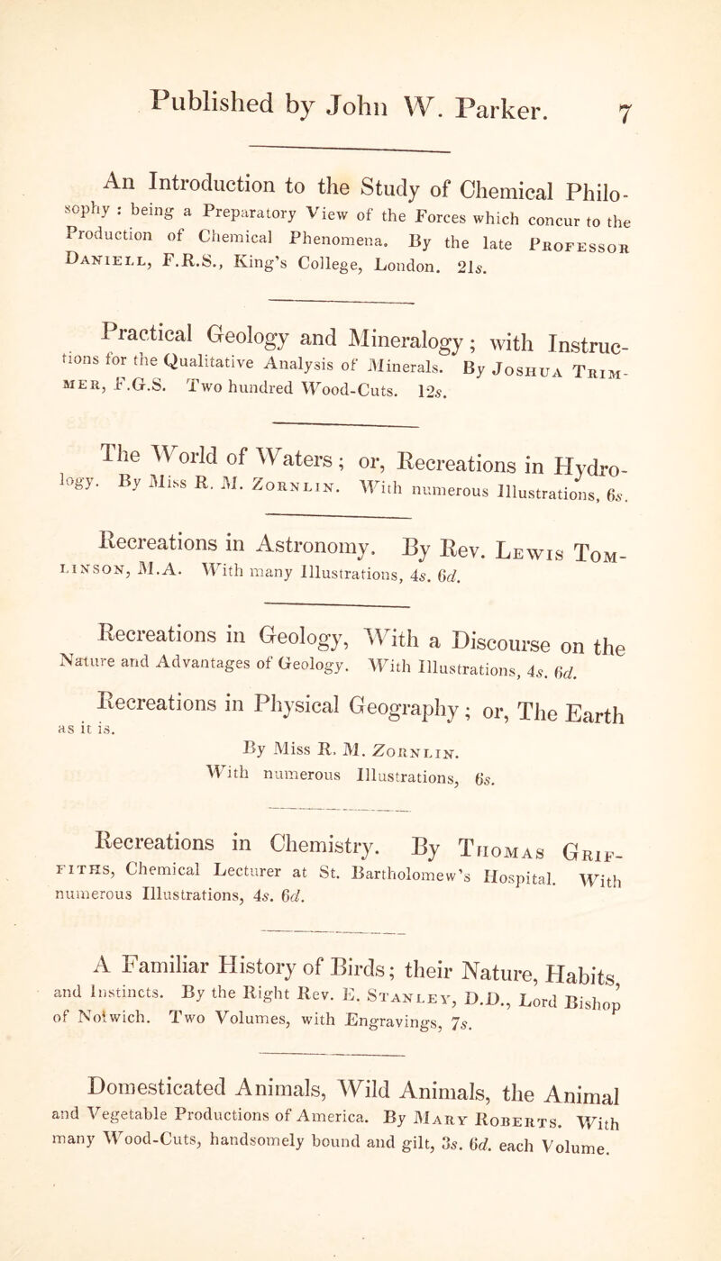 i An Introduction to the Study of Chemical Philo- ^-pny . being a Preparatory View of the Forces which concur to the Production of Chemical Phenomena. By the late Professor Daniell, F.R.S., King’s College, London. 21s. ractical Geology and Mineralogy; with Instruc- tions for the Qualitative Analysis of Minerals. By Joshua Trim- mer, F.G.S. Two hundred Wood-Cuts. 12s. Ihe YY orld of Waters; or, Recreations in Hydro- logy. By Miss R. M. Zornlih. With numerous Illustrations, 6s. Recreations in Astronomy, By Rev. Lewis Tom- i. i ms on, M.A. With many Illustrations, 4s. 6d. Recreations in Geology, With a Discourse on the Nature and Advantages of Geology. With Illustrations, 4s. 6d. Recreations in Physical Geography; or, The Earth as it is. By Miss R. M. Zoknlin. With numerous Illustrations, 6s. Recreations in Chemistry. By Thomas Grip- iiths, Chemical Lecturer at St. Bartholomew’s Hospital. 'With numerous Illustrations, 4s. 6d. A Familiar History of Birds; their Nature, Habits ami Instincts. By the Right Rev. E. Stanley, D.U., Lord Bishop of Noiwich. Two Volumes, with Engravings, 7s. Domesticated Animals, Wild Animals, the Animal and Vegetable Productions of America. By Mary Roberts. With many Wood-Cuts, handsomely bound and gilt, 3s. 6d. each Volume.