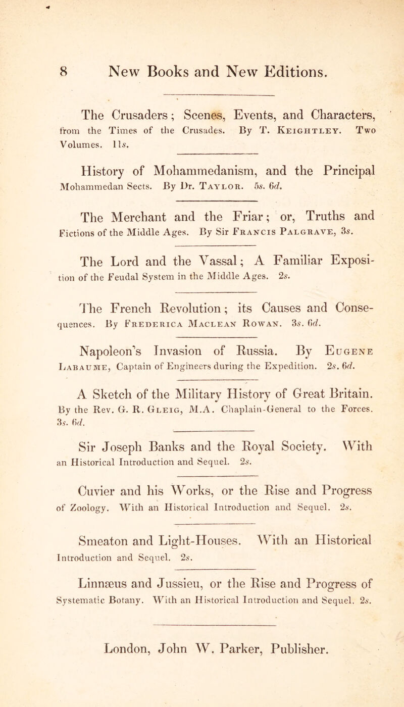 The Crusaders; Scenes, Events, and Characters, from the Times of the Crusades. By T. Keightley. Two Volumes. 11s. History of Mohammedanism, and the Principal Mohammedan Sects. By Dr. Taylor. 5s. tid. The Merchant and the Friar; or, Truths and Fictions of the Middle Ages. By Sir Francis Palgrave, 3s. The Lord and the Vassal; A Familiar Exposi- tion of the Feudal System in the Middle Ages. 2s. The French Revolution; its Causes and Conse- quences. By Frederica Maclean Rowan. 3s. fid. Napoleon's Invasion of Russia. By Eugene Labauhe, Captain of Engineers during the Expedition. 2s. 6d. History of Great Britain. By the Rev. G. R. Gleig, M.A. Chaplain-General to the Forces. 35. (vl. Sir Joseph Banks and the Royal Society. With an Historical Introduction and Sequel. 2s. Cuvier and his Works, or the Rise and Progress of Zoology. With an Historical Introduction and Sequel. 25. Smeaton and Light-Houses. With an Historical Introduction and Sequel. 2s. Linnseus and Jussieu, or the Rise and Progress of Systematic Botany. With an Historical Introduction and Sequel. 2s. A Sketch of the Military London, John W. Parker, Publisher.