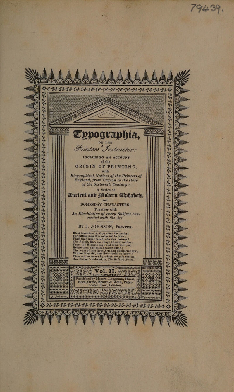AA AAA AAA AAA A A A he 3 ae EES at daa &gt; ye = TTT Ls ee ee eS == vA a ZZ é a Tpypographia, === So a OR THE Printers Iw LxuClOor INCLUDING AN ACCOUNT of the ORIGIN OF PRINTING, with Biogruphical Notices of the Printers of England, from Caxton to the close of the Sixteenth Century : A Series of Ancient and Modern Alphabets, : and DOMESDAY CHARACTERS: Together with An Elucidation of every ‘y Subject con- nected with the Art. fa i SES waren ae | \ WH) YON (EN (2 AONE q PN (ON EN By J. JOHNSON, PRINTER. Blest tictaies” to God alone the praise! For gifting man this noble Art to raise ; From thee what benefits do men possess ? ? The Pulpit, Bar,-and Stage all now confess : Trace the Historic page and view the time, Before thou visited our native clime ; The want of thee kept Arts and Commerce low , Without thy aid, how little could we know ? Thou art the means by which wé gain redress, Our Natiou’s bulwark is, The British Press. | \ TON ON (ON ON O56.6.6.6.5. ‘ iH WON “lly il pee EO RRRKA : pena eet RAK KK Published by Messrs. Loigman, Hurst, Rees, Orme, Brown &amp; Green, Pater- noster Row, London. oS Apr TALS ET ay es oe ae Sh 3 DB pets 3 4182 #359; D Sh OAH B foeosecegeo om i i in eae Leds Bo Lie! nS aks RIM IRE SSEDODRDROSESED SOSBPLHS iT ypographer | BASIS 1S IIE F stein | Zz = =) x
