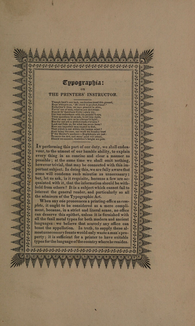 | Baila A som AABAAAA SA Goris oe SESEES GESERESE SESE SE GEA |i Cypographia: ° THE airiees INSTRUCTOR. Though hard’s our task, we fearless tread this ground, Hope “whis pers us, ‘No work is perfect found :* Embolden’d thus, we now proceed to state, Forth’ use of men, what to our Art relate: Should th’ fastidious Critic vainly try, Our best endeavours with his jaundic’d eye, These questions let us. ask, to set him right, That he may view usin a ‘favour’a light: Has thy eye yet a perfect work.e’erseen ? Look not from us, for what has never been { How can imperfect man expect to find, That which is not within the human mind? Such being the case, our work we ‘humbly trust T’ the Reader’s eandour---Englishmen are just: To serve the Art, and mens’ good will attain, Should we succeed, Ambitiou’s height we gain. Iw performing this part of our duty, we shall endea- _vour, to the utmost of our humble ability, to explain every thing in as concise and clear a manner as possible ; at the same time we shall omit nothing, however trivial, that may be connected with this im- portant subject. In doing this, we are fully aware that some will condemn such minutiz as unnecessary: but, let us ask, is it requisite, because a few are ac- quainted with it, that the information should be with- held from others? ? Itis a subject which cannot fail to interest the general reader, and particularly so all the admirers of the Typographic Art. When any one pronounces a printing-office as com- plete, it ought to be considered as a mere compli- ment, because, in a strict and literal sense, no oflice can deserve this epithet, unless it is furnished with all the fusil metal types for both modern and ancient languages: we believe that scarcely any office can boast the appellation. In truth, to supply these al- mostunnecessary founts would only waste a man’s pro- perty; it is sufficient for a printer to have suitable types for the language of the country where heresides. CY I) BY NY IY) I TO, ws Lida hha, &lt;=. (TIRE Te-$e-