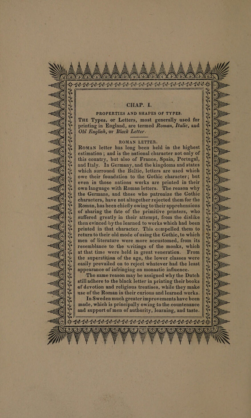 NEN ENN ENON LS ONES EN ENO Z Seta ee Te at te ete ch eee 3 Se 58 $2 See Se hei ec hed Se ee he he ee CHAP. L PROPERTIES AND SHAPES OF TYPES. THE Types, or Letters, most generally used for printing in England, are termed Roman, Italic, and Old nae or Black Letter. ROMAN LETTER. RoMAN letter has long been held in the highest estimation ; and is the national character not only of this conntry, but also of France, Spain, Portugal, and Italy. In Germany, and the kingdoms and states which surround the Baltic, letters are used which owe their foundation to the Gothic character; but even in those nations works are printed in their own language with Roman letters. The reason why the Germans, and those who patronize the Gothic characters, have not altogether rejected them for the | Roman, has been chiefly owing to their apprehensions of sharing the fate of the primitive printers, who suffered greatly in their attempt, from the dislike then evinced by the learned to works which had been printed in that character. This compelled them to return to their old mode of using the Gothic, to which men of literature were more accustomed, from its resemblance to the writings of the monks, which at that time were held in great veneration. From the superstition of the age, the lower classes were easily prevailed on to reject whatever had the least appearance of infringing on monastic influence. ‘The:same reason may be assigned why the Dutch still adhere to the black letter in printing their books ef devotion and religious treatises, while they make use of the Roman in their curious and learned works. In Sweden much greater improvements have been made, which is principally owing to the countenance and support of men of authority, learning, and taste. a x . , ; ' . t h ; d f ”