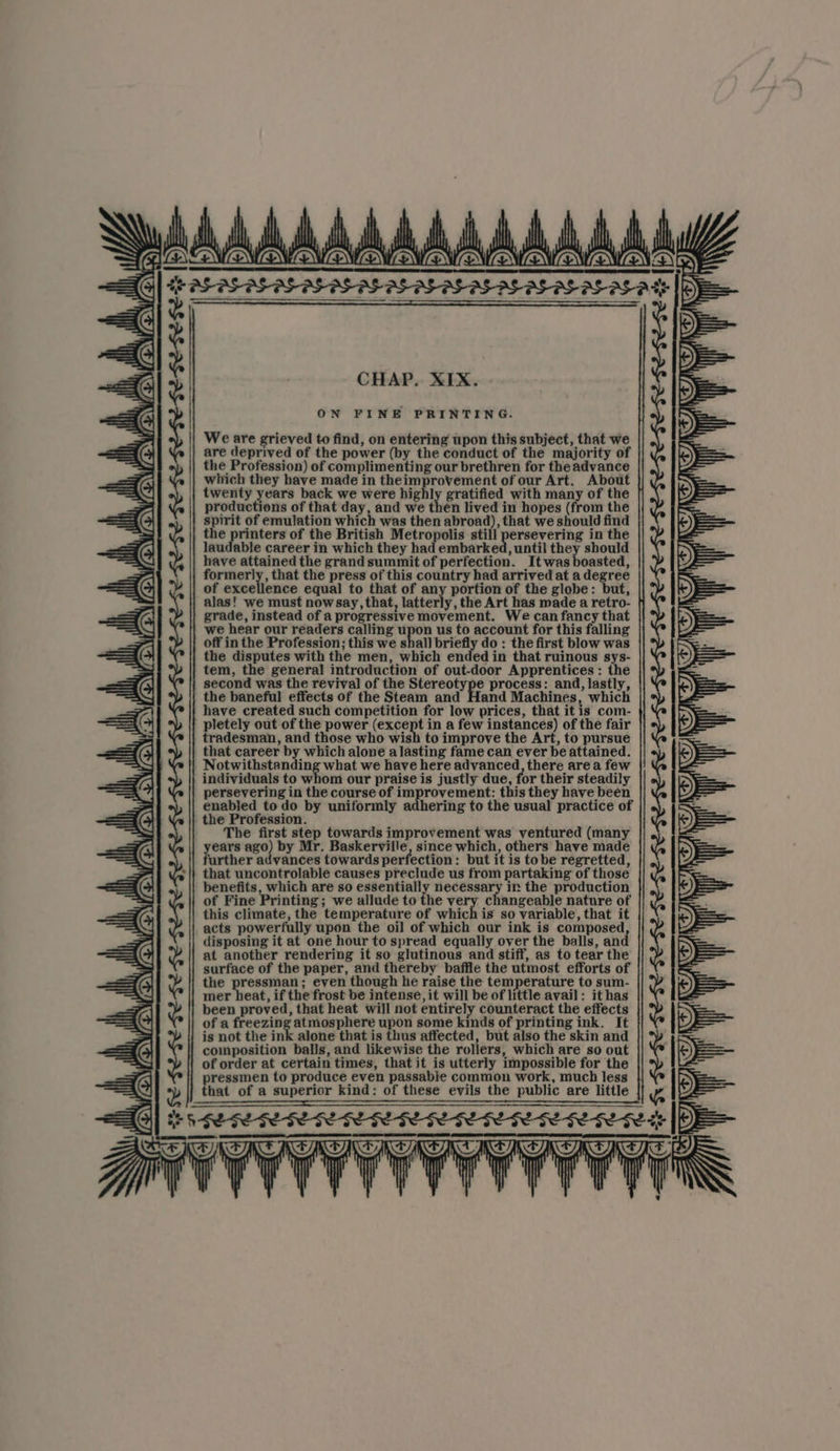 CHAP. XIX. ON FINE PRINTING. We are grieved to find, on entering upon this subject, that we are deprived of the power (by the conduct of the majority of the Profession) of complimenting our brethren for the advance which they have made in theimprovement of our Art. About twenty years back we were hig ly gratified with many of the productions of that day, and we then lived in hopes (from the spirit of emulation which was then abroad), that we should find the es of the British Metropolis still persevering in the laudable career in which they had embarked, until they should have attained the grand summit of perfection. Itwas boasted, formerly, that the press of this country had arrived at a degree of excellence equal to that of any portion of the globe: but, alas! we must nowsay, that, latterly, the Art has made a retro- grade, instead of a progressive movement. We can fancy that we hear our readers calling upon us to account for this falling off in the Profession; this we shall briefly do : the first blow was the disputes with the men, which ended in that ruinous sys- tem, the general introduction of out-door Apprentices : the second was the revival of the Stereotype process: and, lastly, the baneful effects of the Steam and Hand Machines, which have created such competition for low prices, that itis com- pletely out of the power (except in a few instances) of the fair tradesman, and those who wish to improve the Art, to pursue that career by which alone a lasting fame can ever be attained. Notwithstanding what we have here advanced, there area few individuals to whom our praise is justly due, for their steadily persevering in the course of improvement: this they have been enabled to do by uniformly adhering to the usual practice of . the Profession. The first step towards improvement was ventured (many ears ago) by Mr. Baskerville, since which, others have made urther advances towards perfection : but it is tobe regretted, that uncontrolable causes preclude us from partaking of those benefits, which are so essentially necessary in the production of Fine Printing ; we allude to the very changeable nature of this climate, the temperature of which is so variable, that it acts powerfully upon the oil of which our ink is composed, disposing it at one hour to spread equally over the balls, and at another rendering it so glutinous and stiff, as to tear the surface of the paper, and thereby baffle the utmost efforts of the pressman; even though he raise the temperature to sum- mer heat, if the frost be intense, it will be of little avail: it has been proved, that heat will not entirely counteract the effects of a freezing atmosphere upon some kinds of printing ink. It is not the ink alone that is thus affected, but also the skin and composition balls, and likewise the rollers, which are so out of order at certain times, that it is utterly impossible for the ressmen to produce even passable common work, much less hat of a superior kind: of these evils the public are little : Be Fy FSGS GE IE FE GE GE SE GL SL EEE SL SEG L GL SE GFESE FL ryy | Hl YY NI) I) NY roy), iH \ i id we, ;