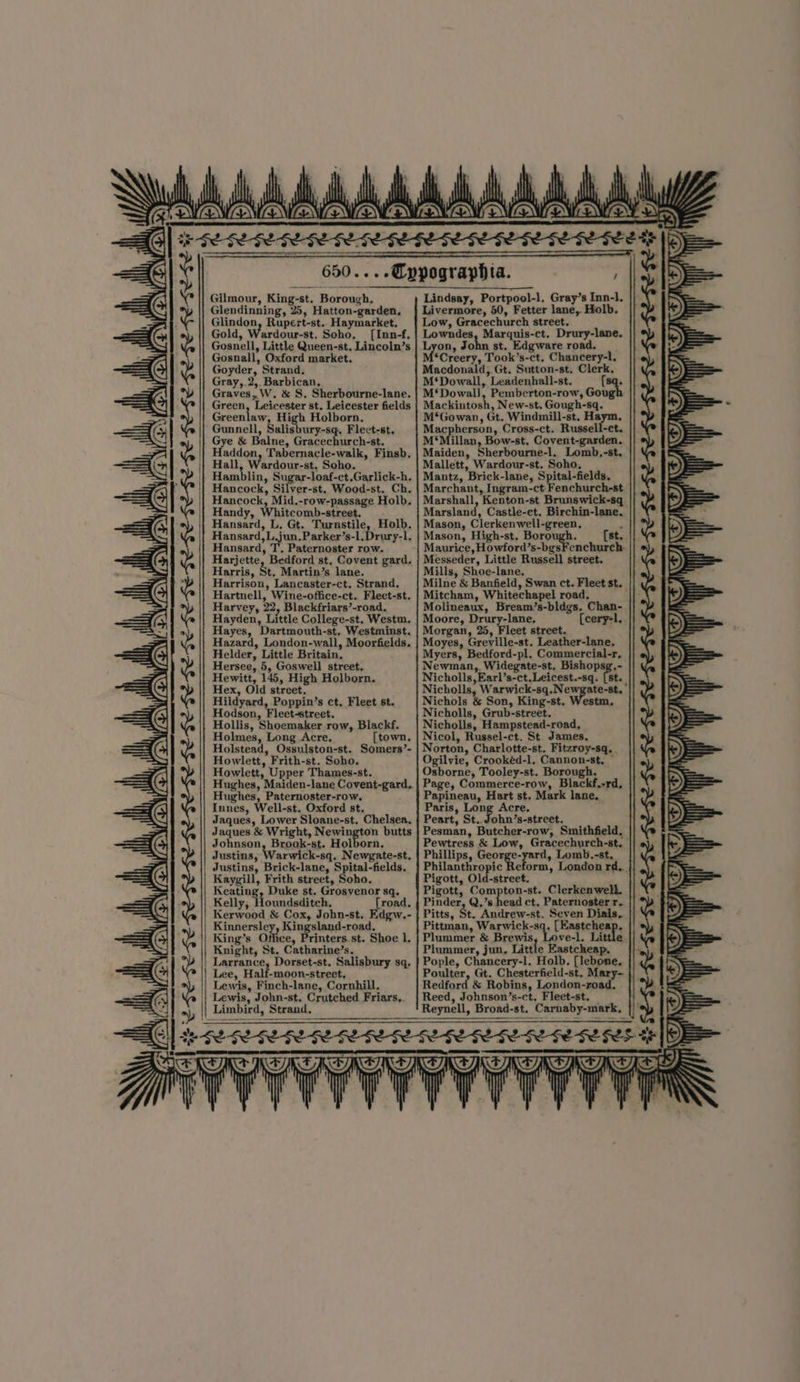 ae ne HE FE FE FEF IL IL ILI IE IE IE SE FEE SE EGE SESE SE EGE EGE FE ESS ala, we ; : if if of Gilmour, King-st. Borough. Glendinning, 25, Hatton-garden, Glindon, Rupert-st.. Haymarket. Gold, Wardour-st. Soho, ([Inn-f. Gosnell, Little Queen-st. Lincoln’s Gosnall, Oxford market. Goyder, Strand. Gray,,2,. Barbican, Graves, W. &amp; S, Sherbourne-lane. Green, Leicester st. Leicester fields Greenlaw, High Holborn, Gunnell, Salis ury-sq. Fleet-st, Gye &amp; Balne, Gracechurch-st. Haddon, Tabernacle-walk, Finsb. Hall Wardour-st. Soho. Hamblin, Sugar-loaf-ct,Garlick-h. Hancock, Silyer-st. Wood-st. Ch, Hancock, Mid.-row-passage Holb. Handy, Whitcomb-street. Hansard, L, Gt. Turnstile, Holb. Hansard,L jun. Parker’s-1.Drury-l. Hansard, T. Paternoster row. Harjette, Bedford st, Covent gard. Harris, St. Martin’s lane. Harrison, Lancaster-ct. Strand, Hartnell, Wine-office-ct. Fleet-st. Harvey, 22, Blackfriars’-road., Hayden, Little College-st. Westm. Hayes, Dartmouth-st, Westminst. Hazard, London-wall, Moorfields. Helder, Little Britain. Hersee, 5, Goswell street. Hewitt, 145, High Holborn. Hex, Old street. Hildyard, Poppin’s ct. Fleet st. Hodson, Fleet-street. Hollis, Shoemaker row, Blackf. Holmes, Long Acre. [town. Holstead, Ossulston-st. Somers’- Howlett, Frith-st. Soho. Howlett, Upper Thames-st. Hughes, Maiden-lane Covent-gard. Hughes, Paternoster-row. Innes, Well-st. Oxford st, Jaques, Lower Sloane-st. Chelsea, Jaques &amp; Wright, Newington butts Johnson, Brook-st. Holborn. Justins, Warwick-sq. Newgate-st. Justins, Brick-lane, Spital-fields. Kaygill, Frith street, Soho. Kenting Duke st. Grosvenor sq. Kelly, joundsditeh, road, Kerwood &amp; Cox, John-st. Edgw.- Kinnersley, Kingsland-road. King’s Office, rinters st. Shoe l. Knight, St. Catharine’s. Larrance, Dorset-st, Salisbury sq. Lee, Half-moon-street, Lewis, Finch-lane, Cornhill. Lewis, John-st. Crutched Friars.. Limbird, Strand. Wi Lindsay, Portpool-l. Gray’s Inn-l. Livermore, 50, Fetter lane, Holb. Low, Gracechurch street. Lowndes, Marguis-ct. Drury-lane. Lyon, John st. Edgware road. __ *Creery, Took’s-ct. Chancery-l. Macdonald, Gt. Sutton-st, Clerk. M‘Dowall, Leadenhall-st. (sq. M‘Dowal), Pemberton-row, Gough Mackintosh, New-st. Gough-sq. M‘Gowan, Gt. Windmill-st. Haym, Macpherson, Cross-ct. Russell-et. M‘Millan, Bow-st. Covent-garden. Maiden, Sherbourne-l. Lomb,-st. Mallett, Wardour-st. Soho. Mantz, Brick-lane, Spital-fields. Marchant, Ingram-ct. Fenchurch-st Marshall, Kenton-st Brunswick-sq Marsland, Castle-et. Birchin-lane. Mason, Clerkenwell-green, j Mason, High-st. Borough. (st. Maurice, Howford’s-bgsFenchurch. Messeder, Little Russell street. Mills, Shoe-lane. Mitcham, Whitechapel road, Molineaux, Bream’s-bldgs. Chan- Moore, Restre, {cery-1.. Morgan, 25, Fleet street. Moyes, Greville-st. Leather-lane, Myers, Bedford-pl. Commercial-r, Newman, Widegate-st, Bishopsg,- Nicholls, Earl’s-ct.Leicest.-sq. [st._ Nicholls, Warwick-sq.Newgate-st, Nichols &amp; Son, King-st. Westm. Nicholls, Grub-street. Nicholls, Hampstead-road, Nicol, Russel-ct. St. James. Norton, Charlotte-st. Fitzroy-sq. . Ogilvie, Crookéd-l. Cannon-st, ~ Osborne, Tooley-st. Borough. Page, Commerce-row, Blackf.-rd. Papineau, Hart st, Mark lane. Paris, Long Acre. : Peart, St.. John’s-street. Pesman, Butcher-row, Smithfield, Pewtress &amp; Low, Gracechurch-st. Phillips, George-yard, Lomb.-st,. Philanthropic Reform, London rd... Pigott, Old-street. Pigott, Compton-st. Clerkenwell. Pinder, Q.’s head ct. Paternoster r.. Pitts, St. Andrew-st. Seven Dials. Pittman, Warwick-sq. [Eastcheap, Plummer &amp; Brewis, Love-l. Li Plummer, jun. Little Fastcheap. Pople, Chancery-l. Holb, [lebone. Poulter, Gt. Chesterfield-st. Mary-. Redford &amp; Robins, London-road, Reed, Johnson’s-ct, Fleet-st. Reynell, Broad-st. Carnaby-mark, SESE SES ESE SESE LIE IE IE EE SESE GEESE FEE FEE GE GL GE FL
