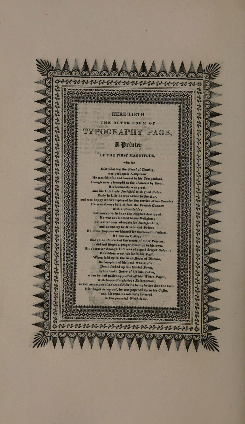 » HERE LIETH who for Distributing the Pearl of Charity, was perhapsa Nonpareil. He was faithful and honest to his Companions, though nearly brought to the Gallows by them. His humanity was great, and his Life truly Justified with good Rules. Early in Life he was called td the Bar, and was happy whenemployed for the service of kis Country. He was always bold to face the French Gannon with a Broadside ; but was sorry to have the English destroyed. He was not bigoted to any Religion; but a strenuous advocate for Justification, and anenemy to Monks and Friars. He often Imposed on himself for the benefit of others. He was no Critie; ~ < ; though he Corrected the errors of other Persons, he did not forget a proper attention to his own, His character through Life was of a good bright Colour ; He seldom went too far in his Pull, When laid up in the Sink Raom of Disease, he complained his head was in Pie, Death locked up his Mortal Form, on the tenth Quire of his last Token, when he had patiently pulled off his White Paper, f with hopes ofa glorious Reiteration ; > in full assurance of a Second Edition being better than the tirst. His “Light being out, he was papered up in his Coffin, “— and his remains solemnly interred in the peaceful Wool-Hole. cores