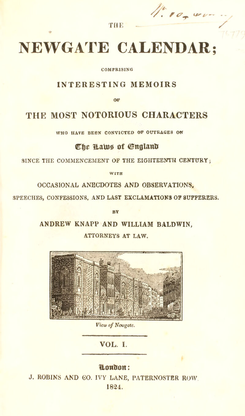 THE i*' i/— - - ^ / NEWGATE CALENDAR; COMPRISING INTERESTING MEMOIRS OF THE MOST NOTORIOUS CHARACTERS WHO HAVE BEEN CONVICTED OF OUTRAGES ON Cfje ILaU)0 of CEttglanti SINCE THE COMMENCEMENT OF THE EIGHTEENTH CENTURY; WITH OCCASIONAL ANECDOTES AND OBSERVATIONS, SPEECHES, CONFESSIONS, AND LAST EXCLAMATIONS OF SUFFERERS, BY ANDREW KNAPP AND WILLIAM BALDWIN, ATTORNEYS AT LAW. View of Newgate. VOL. I. ftoit&on: J. ROBINS AND CO. IVY LANE, PATERNOSTER ROW 1824.