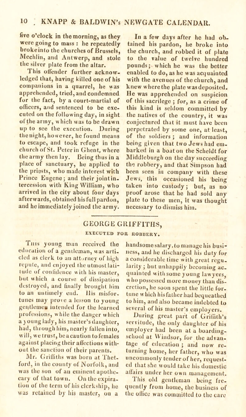 five o’clock in the morning, as they were going to mass : he repeatedly brokeinlo the churches of Brussels, Mechlin, and Antwerp, and stole the silver plate from the altar. This offender further acknow- ledged that, having killed one of his companions in a quarrel, he was apprehended, tried, and condemned for the fact, by a court-martial of officers, and sentenced to be exe- cuted on the following day, in sight of the army, w hich was to be drawn up to see the execution. During the night, however, he found means to escape, and took refuge in the church of St. Peter in Ghent, where the army then lay. Being th us in a place of sanctuary, he applied to the priests, who made interest with Prince Eugene; and their joint in- tercession with King William, who arrived in the city about four days afterwards, obtained his full pardon, and he immediately joined the army. In a few days after he had ob- tained his pardon, he broke into the church, and robbed it of plate to the value of twelve hundred pounds; which he was the better enabled to do, as he was acquainted with the avenues of the church, and knew where the plate was deposited. He was apprehended on suspicion of this sacrilege ; for, as a crime of this kind is seldom committed by the natives of the country, it was conjectured that it must have been perpetrated by some one, at least, of the soldiers ; and information being given that two Jews had em- barked in a boat on the Scheldt for Middleburgh on the day succeeding the robbery, and that Simpson had been seen in company with these Jews, this occasioned his being taken into custody; but, as no proof arose that he had sold any plate to these men, it was thought necessary to dismiss him. GEORGE GRIFFITHS, EXECUTED FOR ROBBERY. This young man received the education of a gentleman, was arti- cled as clerk to an attorney of high repute, and enjoyed the utmost lati- tude of confidence with his master, but which a course of dissipation destroyed, and finally brought him to an untimely end. His misfor- tunes may prove a lesson to young gentlemen intended for the learned professions, w hile the danger which a ) oung lady, his master’s daughter, had, through him, nearly fallen into, will, we trust, beacaution to females against placing their affections with- out the sanction of their parents. Mr. Griffiths was born at Thet- ford, in the county of Norfolk, and was the son of an eminent apothe- cary of that town. On the expira- tion of the term of his clerkship, he was retained by his master, on a handsome salary, to manage his busi- ness, and he discharged his duty for a considerable time w ith ijreat rejiu- larity ; but unhappily becoming ac. quainted with some young lawyers, w ho possessed more money than dis- cretion, he soon spent the little for- tune which his father had bequeathed to him, and also became indebted to several of his master’s employers. During great part of Griffith’s servitude, the only daughter of his employer had been at a boarding- school at VVindsor, lor the advan- tage of education ; and now re- turning home, her father, who was uncommonly tender of her, request- ed that she would take his domestic affairs under her own management. 1 his old gentleman being fre- quently from home, the business of the office was committed to the care