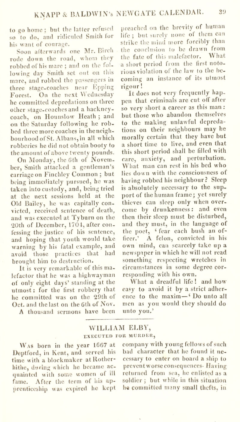 to go home; but the latter refused so to do, and ridiculed Smith for his want of courage. Soon afterwards one Mr. Birch rode down the road, whom they robbed of his marc ; and on the fol- lowing day Smith set out on this mare, and robbed the passengers in three stage-coaches near Epping Forest. On the next Wednesday he committed depredations on three other stage-coaches and a hackney- coach, on Hounslow Heath ; and on the Saturday following he rob- bed three more coaches in theneigh- bourhood of St. Albans, in all which robberies he did not obtain booty to the amount of above twenty pounds. On Monday, the 6th of Novem- ber, Smith attacked a gentleman’s carriage on Finchley Common ; but being immediately pursued, he was taken into custody, and, being tried at the next sessions held at the Old Bailey, he was capitally con- victed, received sentence of death, and was executed at Tyburn on the 20th of December, 1704, after con- fessing the justice of his sentence, and hoping that youth would take warning by his fatal example, and avoid those practices that had brought him to destruction. It is very remarkable ol this ma- lefactor that he was a highwayman of only eight days’ standing at the utmost: for the first robbery that he committed was on the 29th ot Oct. and the last on the 6th of Nov. A thousand sermons have been preached on the brevity of human life; but surely none of them can strike the mind more forcibly than the conclusion to be drawn from the fate of this malefactor. What a short period from the first noto- rious violation of the law to the be- coming an instance of its utmost rigour! It docs not very frequently hap- pen that criminals arc cut oil after so very short a career as this man : but those who abandon themselves to the making unlawful depreda- tions on their neighbours may be morally certain that they have but a short time to live, and even that this short period shall be filled with care, anxiety, and perturbation. What man can rest in his bed who lies down with the consciousness of having robbed his neighbour? Sleep is absolutely necessary to the sup- port of the human frame; yet surely thieves can sleep only when over- come by drunkenness: and even then their sleep must be disturbed, and they must, in the language of the poet, ‘ fear each bush an of- ficer.’ A felon, convicted in his own mind, can scarcely take up a newspaper in which he will not read something respecting wretches in circumstances in some degree cor- responding with his own. What a dreadful life! and how easy to avoid it by a strict adher- ence to the maxim—‘ Do unto all men as you would they should do unto you.’ Was born in the Deptford, in Kent, and served his time with a blockmaker atltother- hit’ne, during which he became ac- quainted with some women of ill fame. After the term of his ap- prenticeship was expired he kept WILLIAM ELBY, EXECUTED FOll MURDER, year 1667 at company with young fellows of such bad character that he found it ne- cessary to enter on board a ship to prevent worse consequences- Having returned from sea, he enlisted as a soldier ; but while in this situation he committed many small thefts, in