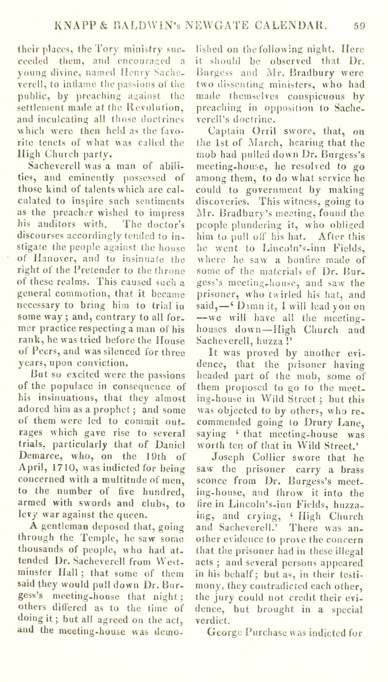 their places, the Tory ministry suc- ceeded them, and encouraged a young divine, named Henry Sache- yerell, to inliamc the passions oi the public, by preaching against the settlement made at (lie Revolution, and inculcating all those doctrines which were then held as the favo- rite tenets of what was called the High Church party. Sachcverell was a man of abili- ties, and eminently possessed of those kind of talents which are cal- culated to inspire such sentiments as the preacher wished to impress his auditors with. The doctor’s discourses accordingly tended to in- stigate the people against the house of Hanover, and to insinuate the right of the Pretender to the throne of these realms. This caused such a general commotion, that it became necessary to bring him to trial in some way; and, contrary to all for- mer practice respecting a man of his rank, he was tried before the House of Peers, and was silenced for three years, upon conviction. Rut so excited were the passions of the populace in consequence of his insinuations, that they almost adored him as a prophet; and some of them were led to commit out- rages which gave rise to several trials, particularly that of Daniel Demarce, who, on the 19th of April, 1710, was indicted for being concerned with a multitude of men, to the number of five hundred, armed with swords and clubs, to levy war against the queen. A gentleman deposed that, going through the Temple, he saw some thousands of people, who had at- tended Dr. Sachcverell from West- minster Hall ; that some of them said they would pull down Dr. Bur- gess’s meeting-house that night; others differed as to the time of doing it; but all agreed on the act, and the meeting-house was demo- lished on the following night. Here it should be observed that Dr. Burgess and Mr. Bradbury were two dissenting ministers, who had made themselves conspicuous by preaching in opposition (o Saclic- verell’s doctrine. Captain Orril swore, that, on (he 1st of March, hearing that the mob had pulled down Dr. Burgess’s meeting-house, lie resolved to go among them, to do what service he could to government by making discoveries. This witness, going to Mr. Bradbury’s meeting, found the people plundering it, who obliged him to pull off his hat. After this lie went to Lincoln’s-inn Fields, where he saw a bonfire made of some of the materials of Dr. Bur- gess’s meeting-house, and saw the prisoner, who twirled his bat, and said, — ‘ Damn it, I will lead you on —we will have all the meeting- bouses down—-High Church and Sachcverell, huzza !’ It was proved by another evi- dence, that the prisoner having headed part of (he mob, some of them proposed to go to the meet- ing-house in Wild Street; but this was objected to by others, who re- commended going (o Drury Lane, saying ‘ that meeting-house was worth ten of that in Wild Street.’ Joseph Collier swore that he saw the prisoner carry a brass sconce from Dr. Burgess’s meet- ing-house, and throw it into the fire in Lincoln’s-inn Fields, huzza- ing, and crying, ‘ High Church and Sachcverell.’ There was an- other evidence to prove the concern that the prisoner had in these illegal acts ; and several persons appeared in his behalf; but as, in their testi- mony, they contradicted each other, the jury could not credit their evi- dence, but brought in a special verdict. George Purchase was indicted for